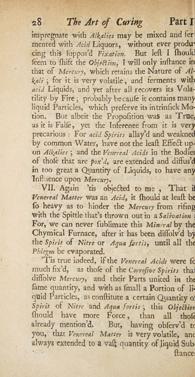 impregnate with Alkalies may be mixed and fer mented with Acid Liquors, without ever prodir cing this (uppos’d Fixation. But left I fhould feem to ftiift the ObjeSlion, 1 will only inftance in that of Mercury, which retains the Nature of Al¬ kali j for it is very volatile, and ferments with acid Liquids, and yet after all recovers its Vola¬ tility by Fire; probably becaufe it contains many liquid Particles, which preferve its intrinfick Mo¬ tion, But albeit the Propofition was as True? as it is Falfe, yet the Inference from it is very precariousFor acid Spirits allay’d and weakned by common Water, have not the leaft Effe£f up¬ on Alkalies j and the Venereal Acids in the Bodies of thofe that are pox’d, are extended and diffus’d in too great a Quantity of Liquids, to have any Inf! tence upon Mercury. VII. Again 9tis objefted to me , That ii Venereal Matter was an Actd, it fhould at leaft be ft> heavy as to hinder the Mercury from rifing with the Spittle that’s thrown out in a Salivation : For, we can never fublimate this Mineral by the Chymical Furnace, after it has been diffolvd by the Spirit of Nitre or Aqua fiertis, until all the Phlegm be evaporated. Tis true indeed, if the Venereal Acids were ft much fix’d, as thofe of the Corrofive Spirits thai diflolve Mercuryj and their Parts united in the lame quantity, and with as fmall a Portion of li¬ quid Particles, as conftitute a certain Quantity o! Spirit of Nitre and Aqua fortis , this QbjeBiot fhould have more Force, than all thoft already mention’d* But, having obferv’d tc you, that Venereal Matter is very volatile, anc always extended to a vaft quantity of liquid Sub v'-~ < fiancei