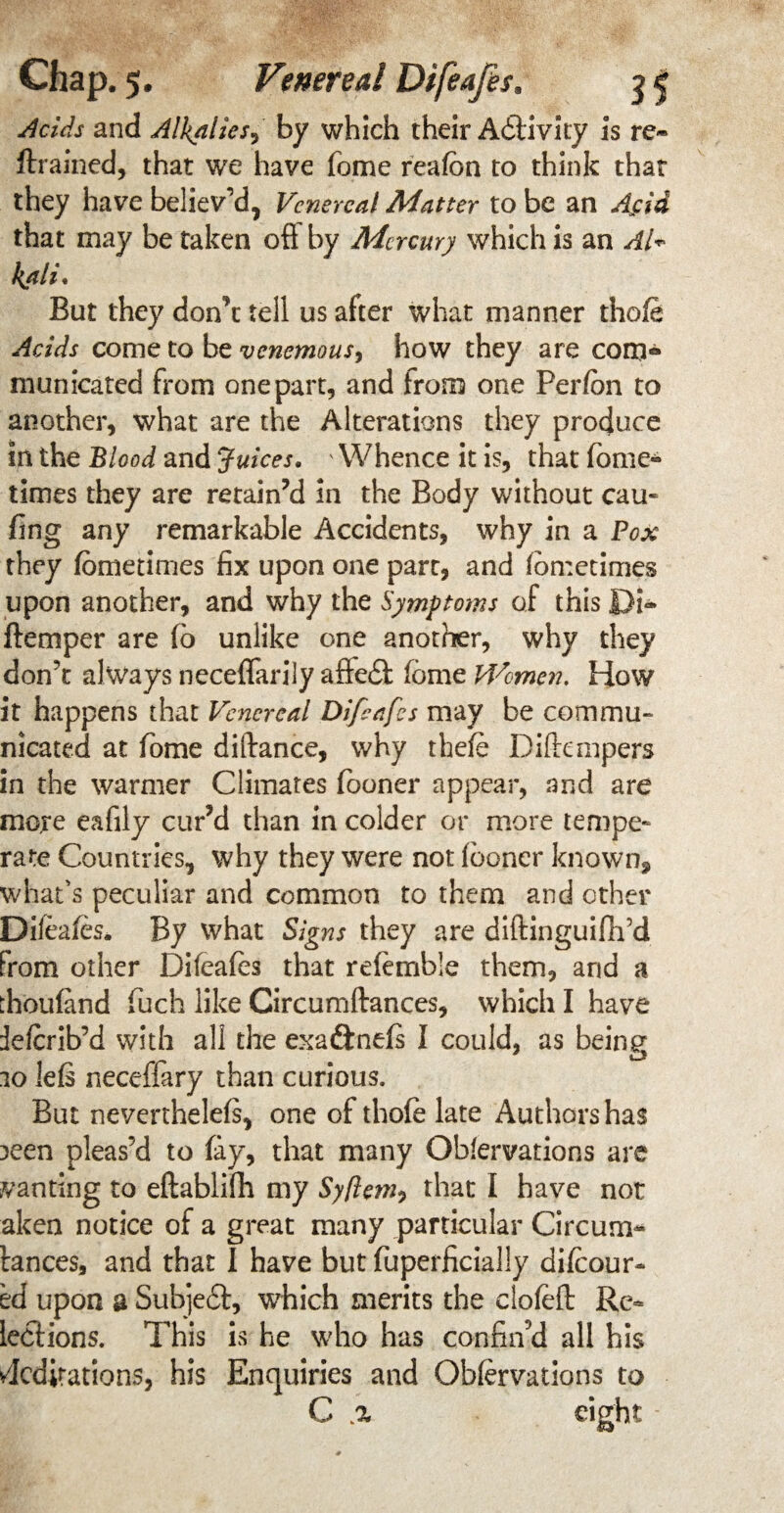 Acids and Alkalies, by which their Adtivity is re* (trained, that we have fome reafon to think that they have believ'd, Venereal Matter to be an Asia that may be taken ofi by Mercury which is an Al* kali* But they don’t tell us after what manner thofe Acids come to be venemous, how they are com® municated from one part, and from one Perfon to another, what are the Alterations they produce in the Blood and Juices. ' Whence it is, that fome* times they are retain’d In the Body without cau- fing any remarkable Accidents, why in a Pox they (ometimes fix upon one part, and Ion:crimes upon another, and why the Symptoms of this JDi* (temper are fo unlike one another, why they don't always neceflarily affe£i feme Women. How it happens that Venereal Difeafes may be commu¬ nicated at fome diftance, why thefe Diflanpers in the warmer Climates (boner appear, and are more eafily cur’d than in colder or more tempe¬ rate Countries, why they were not (boner known, what’s peculiar and common to them and other Diieafes. By what Signs they are diftinguifh’d from other Difeales that referable them, arid a thoufand fuch like Circumftances, which I have deferib’d with all the exa£tne(s I could, as being 10 lefs neceffary than curious. But neverthelefs, one of thole late Authors has :>een pleas’d to fay, that many Oblervations are wanting to eftablifh my Syftem^ that I have not aken notice of a great many particular Circums¬ tances, and that I have but fuperficially dilcour- ed upon a Subjebt, which merits the clofeft Re- lections. This is he who has confin’d all his Meditations, his Enquiries and Obfervations to C .a eight -