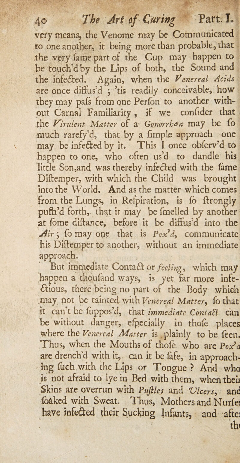 very means, the Venome may be Communicated to one anotheiy it being more than probable, that the very fame part of the Cup may happen to be touched by the Lips of both, the Sound and the infe&ed. Again, when the Venereal Acids are once diffus'd , \k readily conceivable, how they may pals from one Perfdn to another with¬ out Carnal Familiarity, if we confider that .the Virulent Matter of a Gonorrhea may be fb much rarefy'd, that by a fimple approach one may be infected by it. This 1 once obferv?d to happen to one, who often us’d to dandle his little Son,and was thereby infefted with the lame Diftemper, with which the Child was brought into the World. And as the matter which comes from the Lungs, in Refpiration, is lo ftrongly pufh’d forth, that it may be fmeiled by another at feme diftance, before it be diffus’d into the 'Air; fo may one that is Pox’d, communicate his Diftemper to another, without an immediate approach. But immediate Contaft or feeling, which may happen a thoufand ways, k yet far more infe- ftious, there being no part of the Body which may, not be tainted with Venereal Matter, fo that it can’t be fuppos d, that immediate Conta'cl can be without danger, Specially in thofe places where the Venereal Matter is plainly to be feen. Thus, when the Mouths of thole who are Poxa are drench'd with it, can it be fife, in approach¬ ing fuch with the Lips or Tongue ? And who is not afraid to lye in Bed with them, when theii Skins are overrun with Pujlles and Vlcers, and (baked with Sweat. Thus, Mothers and Nurfe: have infe&ed their Sucking Infants, and aftei th<