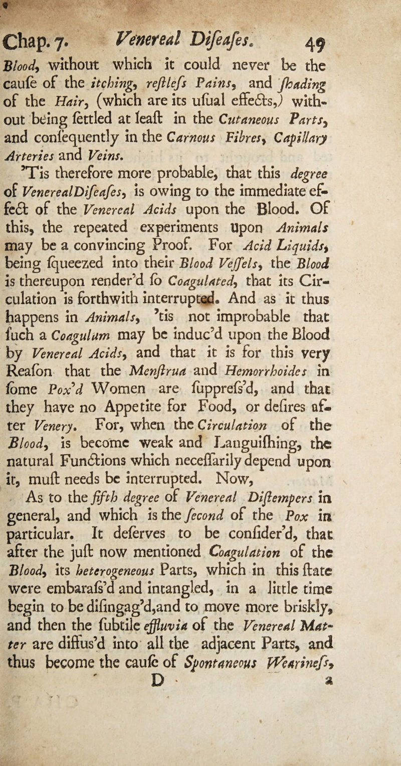 Blood* without which it could never be the caufe of the itching, refilefs Pains3 and Jhading of the Hair, (which are its ufaal effects,) with¬ out being fettled at leaft in the Cutaneous Parts, and confequently in the Carnous Fibres, Capillary Arteries and Veins. 5Tis therefore more probable, that this degree of VenerealDifeafes, is owing to the immediate ef¬ fect of the Venereal Acids upon the Blood, Of this, the repeated experiments Upon Animals may be a convincing Proof. For Acid Liquids, being fqueezed into their Blood Vefflels, the Blood is thereupon render’d Fo Coagulated, that its Cir¬ culation is forthwith interrupted® And as it thus happens in Animals, ?tis not improbable that fuch a Coagulum may be induc’d upon the Blood by Venereal Acids> and that it is for this very Reafon that the Menjlrua and Hemorrhoides in fome Fox'd Women are fupprefs’d, and that they have no Appetite for Food, or defires af¬ ter Venery. For, when the Circulation of the Blood, is become weak and Languifhing, the natural Fundftions which neceffarily depend upon it*, muft needs be interrupted. Now, As to thQ fifth degree of Venereal Diflempers in general, and which is the fecond of the Fox in particular. It deferves to be confider’d, that after the juft now mentioned Coagulation of the Blood, its heterogeneous Parts, which in this ftate were embarafs’d and intangled, in a little time begin to be difingag?d,and to move more briskly, and then the fubtile effluvia of the Venereal Mat¬ ter are diffus’d into all the adjacent Parts, and thus become the caufc of Spontaneous jVearinefs9 D * ~ a