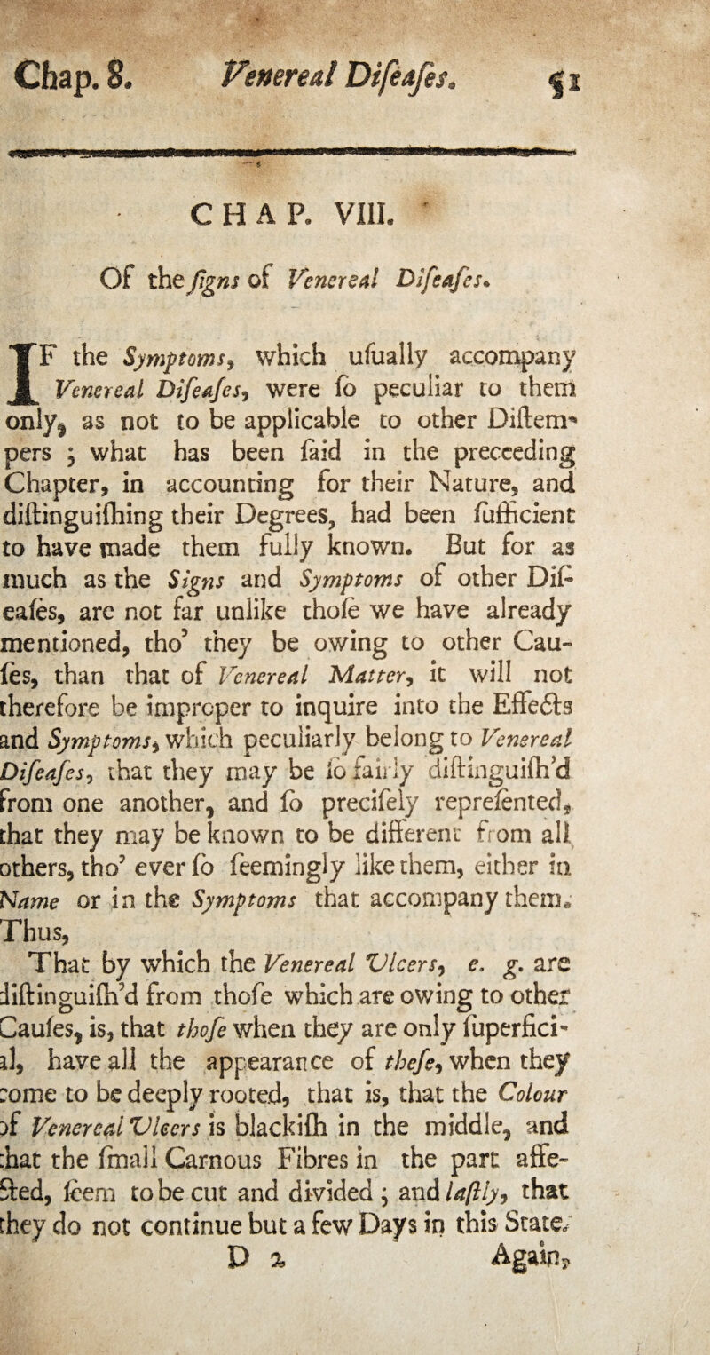 CHAP. VIII. Of the figns of Venereal Difeafes. IF the Symptoms, which ufually accompany Venereal Difeafes, were fo peculiar to them onlyt as not to be applicable to other Diftenr* pers ; what has been laid in the preceeding Chapter, in accounting for their Nature, and diftinguifhing their Degrees, had been fufficient to have made them fully known. But for as much as the Signs and Symptoms of other Dil- eafes, arc not far unlike thole we have already mentioned, tho5 they be owing to other Cau- fos, than that of Venereal Matter, it will not therefore be improper to inquire into the Effects and Symptoms, which peculiarly belong to Venereal Difeafes, chat they may be io fairly diftinguilh’d from one another, and fo precifely reprelented* that they may be known to be different from all others, tho? everfo feemingly like them, either in Name or in the Symptoms that accompany them. Thus, That by which the Venereal Vleers, e, g. are iiftinguilifd from thofe which are owing to other Caules, is, that thofe when they are only fuperfici- d, have all the appearance of thefe, when they :ome to be deeply rooted, that is, that the Colour }f Venereal Vleers is blackifh in the middle, and :hat the ffnall Carnous Fibres in the part affe- 9:ed, Idem to be cut and divided; and laftly, that they do not continue but a few Days in this State, V % Again?