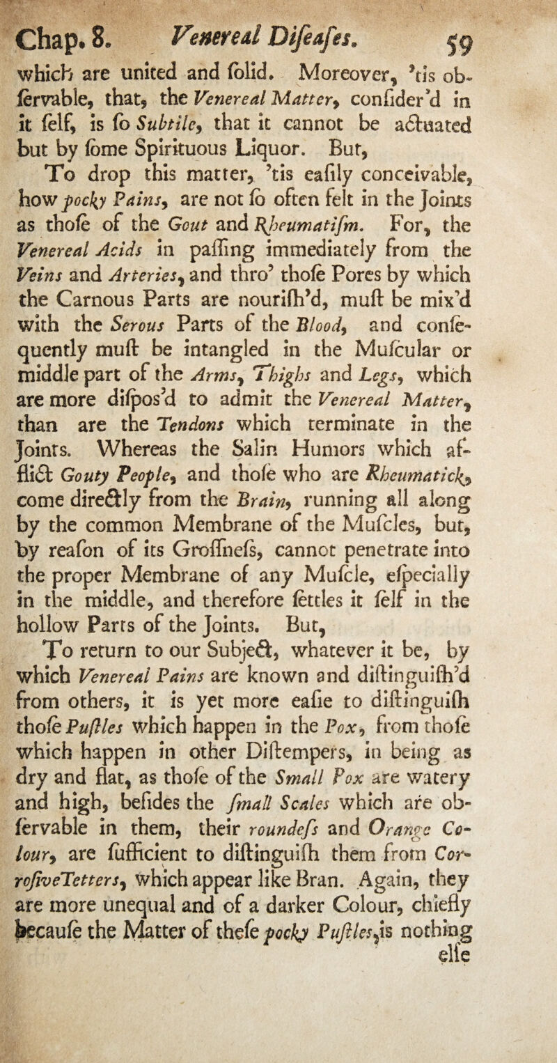 which are united and (olid. Moreover, Jtis ob- fervable, that* the Venereal Mattery confider’d in it (elf, is (b Subtile, that it cannot be actuated but by feme Spirituous Liquor. But, To drop this matter, ’tis eafily conceivable, how pocbj Pains, are not fo often felt in the Joints as thofe of the Gout and Bjoeumatifm. For, the Venereal Acids in paffing immediately from the Veins and Arteries, and thro5 thofe Pores by which the Carnous Parts are nourifVd, muft be mix’d with the Serous Parts of the Blood, and confe- quently muft be intangled in the Mufcular or middle part of the Arms, Thighs and Legs, which are more difpos?d to admit the Venereal Matter, than are the Tendons which terminate in the Joints. Whereas the Salin Humors which af- fti£t Gouty People, and thofe who are Rheumatic1^, come dire&ly from the Brain, running all along by the common Membrane of the Mufcles, but, by reafon of its Groflnefs, cannot penetrate into the proper Membrane of any Mufele, efpecially in the middle, and therefore fettles it felf in the hollow Parrs of the Joints. But, To return to our Subjeft, whatever it be, by which Venereal Pains are known and diftinguifh’d from others, it is yet more eafie to diftinguifh thofePuflles which happen in the Pox, from thofe which happen in other Diftempers, in being as dry and flat, as thofe of the Small Pox are watery and high, befides the [mail Scales which are ob- fervable in them, their roundefs and Orange Co¬ lour, are (ufficient to diftinguifh them from Cor- roJiveTetters, which appear like Bran. Again, they are more unequal and of a darker Colour, chiefly jkcaufe the Matter of thefe pocky Pufilesp nothing