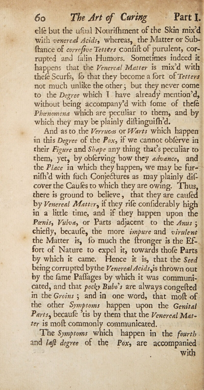 elfe but the ufual Nourifliment of the Skin mix’d with venereal Acids, whereas, the Matter or Sub- ftance of corrofive Tetters confift of purulent, cor¬ rupted and falin Humors. Sometimes indeed it happens that the Venereal Matter is mix’d with thefe Scurfs, fo that they become a fort of Tetters not much unlike the other, but they never come to the Degree which I have already mention’d, without being accompan/d with fome of thefe Phenomena which are peculiar to them, and by which they may be plainly diftinguifti’d. And as to the Verruca or PVarts which happen in this Degree of the Pox7 if we cannot obforve in their Figure and Shape any thing that’s peculiar to them, yet, by oblerving how they advance, and the Place in which they happen, we may be fur- nifli’d with foch Conje&ures as may plainly dife cover the Caufes to which they are owing. Thus, there is ground to believe, that they are caufed by Venereal Matter, if they rife confiderably high in a little time, and if they happen upon the Poems, Vulva, or Parts adjacent to the Anus ; chiefly, becaufe, the more impure and virulent the Matter is, fo much the ftronger is the Ef¬ fort of Nature to expel it, towards thofe Parts by which it came. Hence it is, that the Seed being corrupted by the VenerealAcids^ is thrown out by the feme Paflages by which it was communi¬ cated, and that pocky Bubo's are always congefted in the Groins ; and in one word, that mod of the other Symptoms happen upon the Genital Parts, becaufe ’tis by them that the Venereal Mat- ter is mod commonly communicated. The Symptoms which happen in the fourth and laft degree of the Pox, are accompanied