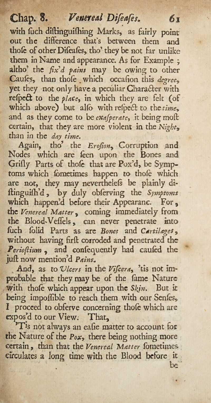 with fitch diftinguifhing Marks, as fairly point out the difference that's between them and thofe of other Dtfeafes, tho’ they be not far unlike them in Name and appearance. As for Example 7 altho5 the fix'd fains may be owing to other Caufes, than thofe , which occafion this degree* yet they not only have a peculiar Chara&er with refpeft to the place, in which they are felt (of which above) but alio with refpeft to the time* and as they come to be exafperate, it being rnoft certain, that they are more violent in the Night* than in the day time. Again, tho5 the EroJIony Corruption and Nodes which are feen upon the Bones and Grifly Parts of thole that are Fox’d, be Symp¬ toms which fometimes happen to thofe which are not, they may neverthelefs be plainly di- ftinguifh’d, by duly obferving the Symptoms which happen’d before their Appearanc For * the Venereal Matter * coming immediately from the Blood'Veffels, can never penetrate into fuch fblld Parts as are Bones and Cartilages* without having firft corroded and penetrated the Perioflium t and confequently had caufed the juft now mention’d Pains* And, as to Vleers in the Vifcera, kis not im¬ probable that they may be of the fame Nature with thofe which appear upon the Skin. But k being impoflible to reach them with our Senfes, I proceed to obferve concerning thofe which are exposed to our View. That* *TJs not always an eafie matter to account for the Nature of the Pox, there being nothing more certain, than that the Venereal Matter fometimes circulates a long time with the Blood before it be ’