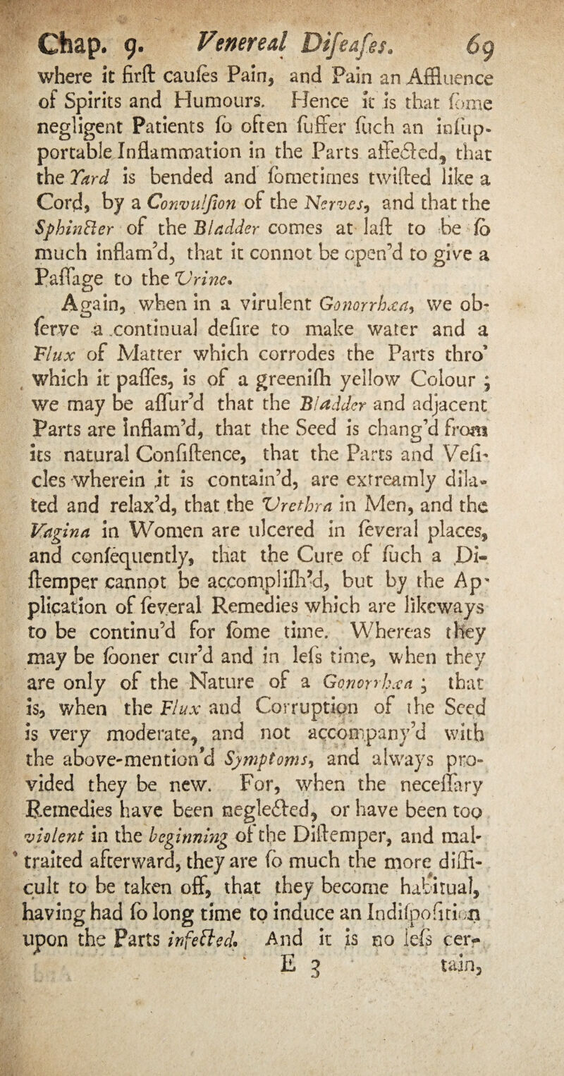 where it firft caules Pain, and Pain an Affluence of Spirits and Humours. Hence it is that fom.e negligent Patients fb often fuffer fuch an infup- portable Inflammation in the Parts affebled, that the Yard is bended and fometirnes twilled like a Cord, by a Convulfion of the Nerves, and that the SphinRer of the Bladder comes at lafl to be lo much inflam’d, that it connot be open'd to give a Paffage to the Vrine» Again, when in a virulent Gonorrhoeas we ob- ferve a .continual defire to make water and a Flux of Matter which corrodes the Parts thro’ which it paffes, is of a greenifh yellow Colour ; we may be aflur’d that the Biadder and adjacent Parts are inflam’d, that the Seed is chang’d from its natural Confidence, that the Parts and Veil- cles wherein .it is contain’d, are extreamly dila¬ ted and relax’d, that the Vrethra in Men, and the Vagina in Women are ulcered in feveral places, and confequcntly, that the Cure of fuch a Di- ftemper cannot be accomplilh’d, but by the Ap* plication of feveral Remedies which are likcways to be continu’d for ibme time. Whereas they may be fboner cur’d and in lefs time, when they are only of the Nature of a Gonorrhoea , that is, when the Flux and Corruption of the Seed is very moderate, and not accompany’d with the above-mention^ Symptoms, and always pro¬ vided they be new. For, when the neceffary Remedies have been negleftcd, or have been too violent in the beginning of the Diftemper, and mah traited afterward, they are fo much the more diffi¬ cult to be taken off, that they become habitual, having had fo long time to induce an Indilpofimon upon the Parts infetted. And it is no lefs cer-» E 3 tain.