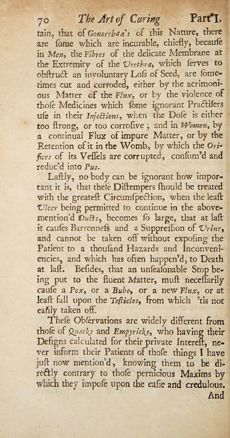 tain, that of Gonorrhea s of this Nature, there are forae which are incurable, chiefly, becauft in Men, the Fibres of the delicate Membrane at the Extremity of the Urethra, which ftrves to obftrudt an involuntary Lois of Seed, are lome- times cut and corroded, either by the acrimoni¬ ous Matter of the Flux*, or by the violence of thole Medicines which feme ignorant Pradtilers uih in their Injections, when the Dole is either too ftrong, or too corroflve j and in Women, by a continual Flux of impure Matter, or by the Retention of it in the Womb, by which the Ori- fices of its Veffels are corrupted, confirm’d and reduc’d into Pus. Laftly, no body can be ignorant how impor¬ tant it is, that theft Diftempers ftiould be treated with the greateft Circumfpe&ion, when the leaft Ulcer being permitted to continue in the above- mention’d DuCls^ becomes lo large, that at laft it caufes Barrennels and a Suppreiiion of Urine, and cannot be taken off without expofing the Patient to a thouland Hazards and Inconveni- encies, and which has often happen’d, to Death at lafl:. Befides, that an unfeafonable Stop be¬ ing put to the fluent Matter, muft necenarily cauft a Fox, or a Bubo, or a new Flux, or at leaft fall upon the Teflicles, from which ’tis not eafily taken oft' Theft: Obfervations are widely different from thole of Quackj and Empyrickj, who having their Defigns calculated for their private Intereft, ne¬ ver inform their Patients of thofe things I have juft now mention’d, knowing them to be di- re&ly contrary to thole pernicious Maxims by which they impoft upon the eafie and credulous. And