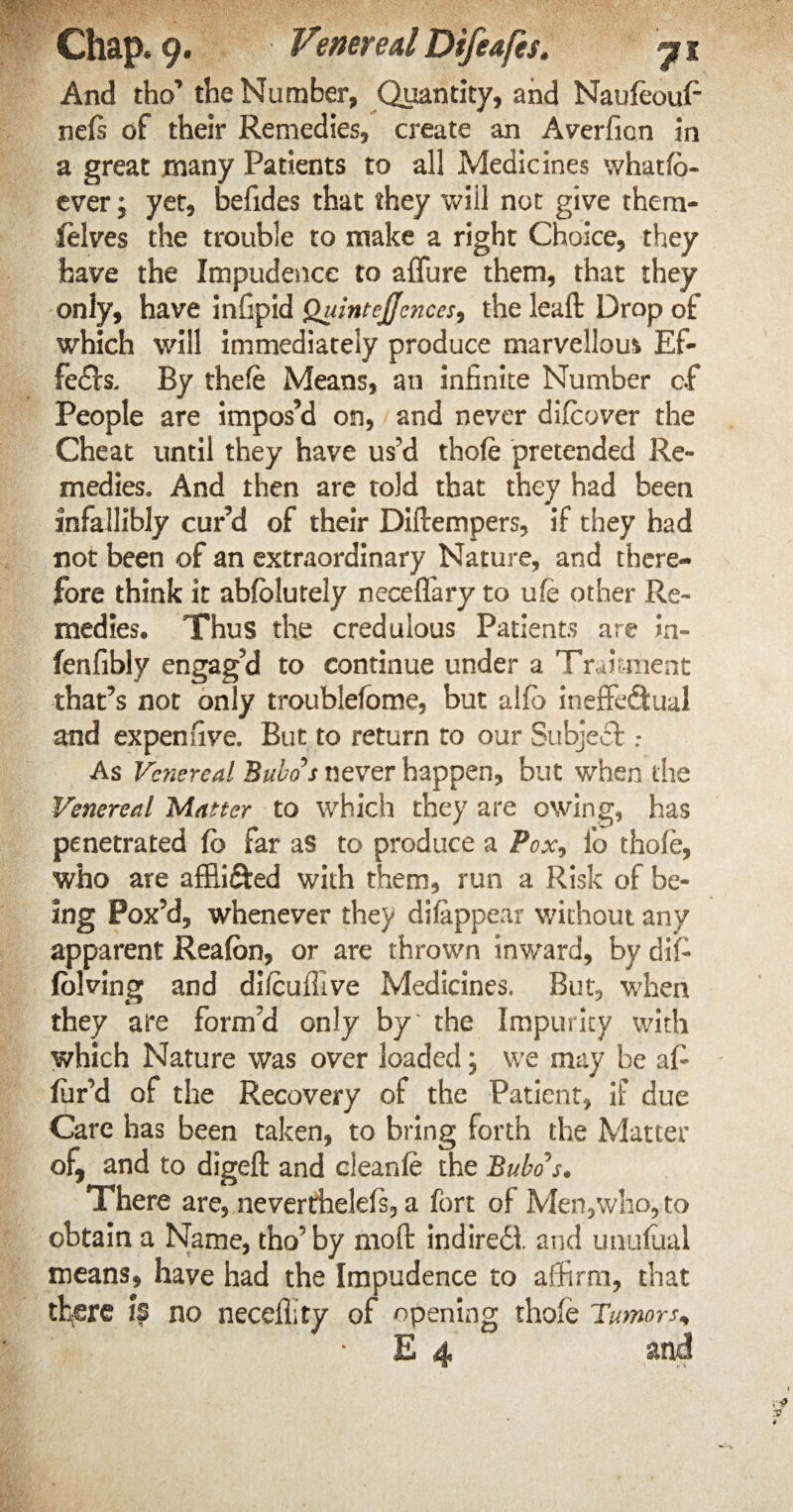 And tho’ the Number, Quantity, and Naufeoufi nels of their Remedies, create an Averfion in a great many Patients to all Medicines whatfb- ever; yet, befides that they will not give them- felves the trouble to make a right Choice, they have the Impudence to allure them, that they only, have infipid Quint ejjcnees, the leaft Drop of which will immediately produce marvellous Ef¬ fects, By thele Means, an infinite Number of People are impos’d on, and never difeover the Cheat until they have us’d thole pretended Re¬ medies, And then are told that they had been infallibly cur’d of their Diftempers, if they had not been of an extraordinary Nature, and there¬ fore think it ablolutely neceffary to ufe other Re¬ medies* Thus the credulous Patients are Jn- fenfibly engag’d to continue under a TrJmient that’s not only troublelome, but alio ineffectual and expenfive. But to return to our Subject : As Venereal Bubo's never happen, but when the Venereal Matter to which they are owing, has penetrated lb far as to produce a Pox, lb thole, who are affii&ed with them, run a Risk of be¬ ing Pox’d, whenever they difappear without any apparent Realbn, or are thrown inward, by dil- Iblving and dilcuffive Medicines. But, when they are form’d only by' the Impurity with which Nature was over loaded; we may be al¬ lur'd of the Recovery of the Patient, if due Care has been taken, to bring forth the Matter of, and to digeft and cleanle the Bubo's* There are, neverthelefs, a fort of Men,who, to obtain a Name, tho’by molt indiredl and unulual means, have had the Impudence to affirm, that there k no necefiity of opening thole Tumors, E 4 and