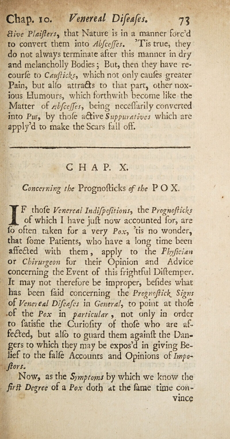 Hive Plaiflers, that Nature is in a manner forc’d to convert them into Abfceffes. 5Tis true, they do not always terminate after this manner in dry and melanchoily Bodies; But, then they have re- courfe to CauJiickj, which not only caufes greater Pain, but alfo attrafts to that part, other nox¬ ious Humours, which forthwith become like the Matter of /sbfcejfes, being neceflarily converted into Pus, by thofe active Suppuratives which are apply’d to make the Scars fall off. CHAP. X. Concerning the Prognofticks of the P O X. IF thofe Venereal Indifpcftions, the Prognoflickj of which I have juft now accounted for, are fb often taken for a very Pox, tis no wonder, that fome Patients, who have a long time been affefted with them, apply to the Thyfman or Chirurgeon for their Opinion and Advice concerning the Event of this frightful Diftemper. It may not therefore be improper, befides what has been (aid concerning the Prognoftide Signs of Venereal Difeafes in Gnieral, to point at thofe of the Pox in p articular , not only in order to fatisfie the Curiofity of thofe who are af- fefted, but alfb to guard them againft the Dan¬ gers to which they may be expos’d in giving Be¬ lief to the falfe Accounts and Opinions of Impo- ftors. Now, as the Symptoms by which we know the fir if Decree of a Pox doth at the fame time con¬ vince