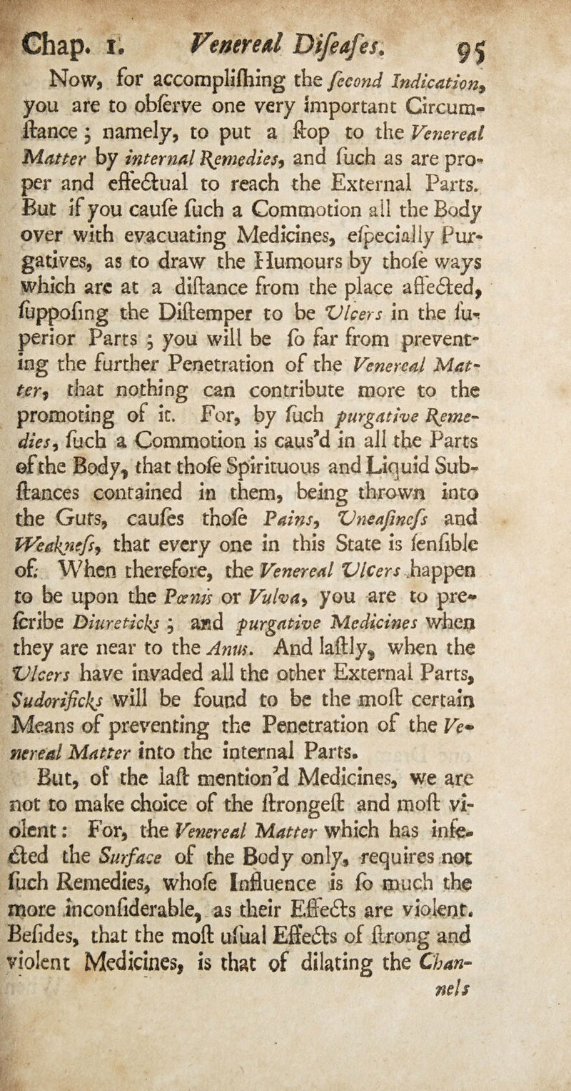 Now, for accomplishing the fecond Indication, you are to obferve one very important Circum- ftance j namely, to put a Hop to the Venereal Matter by internal Remedies? and fuch as are pro- per and effedtual to reach the External Parts. But if you caufe fuch a Commotion a il the Body over with evacuating Medicines, efpecialiy Pur* gatives, as to draw the Humours by thole ways which arc at a diftance from the place affedted, fuppofing the Diftemper to be Vleers in the fu~ perior Parts ? you will be fb far from prevent- ing the further Penetration of the Venereal Mat¬ ter? that nothing can contribute more to the promoting of it. For, by fuch purgative Reme¬ dies? fuch a Commotion is caus’d in all the Parts of the Body, that thofe Spirituous and Liquid Sub* ftances contained in them, being thrown into the Guts, caufes thofe Pains, Vneafmcfs and tVeaknefs? that every one in this State is fenfible of When therefore, the Venereal Vleers .happen to be upon the Pams or Vulva, you are to pre~ feribe Diuretickj , and purgative Medicines when they are near to the Anns. And laftly^ when the Vlcers have invaded all the other External Parts, Sudorifickj will be found to be the moft certain Means of preventing the Penetration of the Ve- nered Matter into the internal Parts. But, of the laft mention’d Medicines, we are not to make choice of the ftrongeft and moft vi¬ olent : For, the Venereal Matter which has infe¬ cted the Surface of the Body only, requires not fuch Remedies, whofe Influence is fb much the more inconfiderable, as their Eftedts are violent* Befides, that the moft ufual Eftedts of ftrong and violent Medicines, is that of dilating the Chan¬ nels