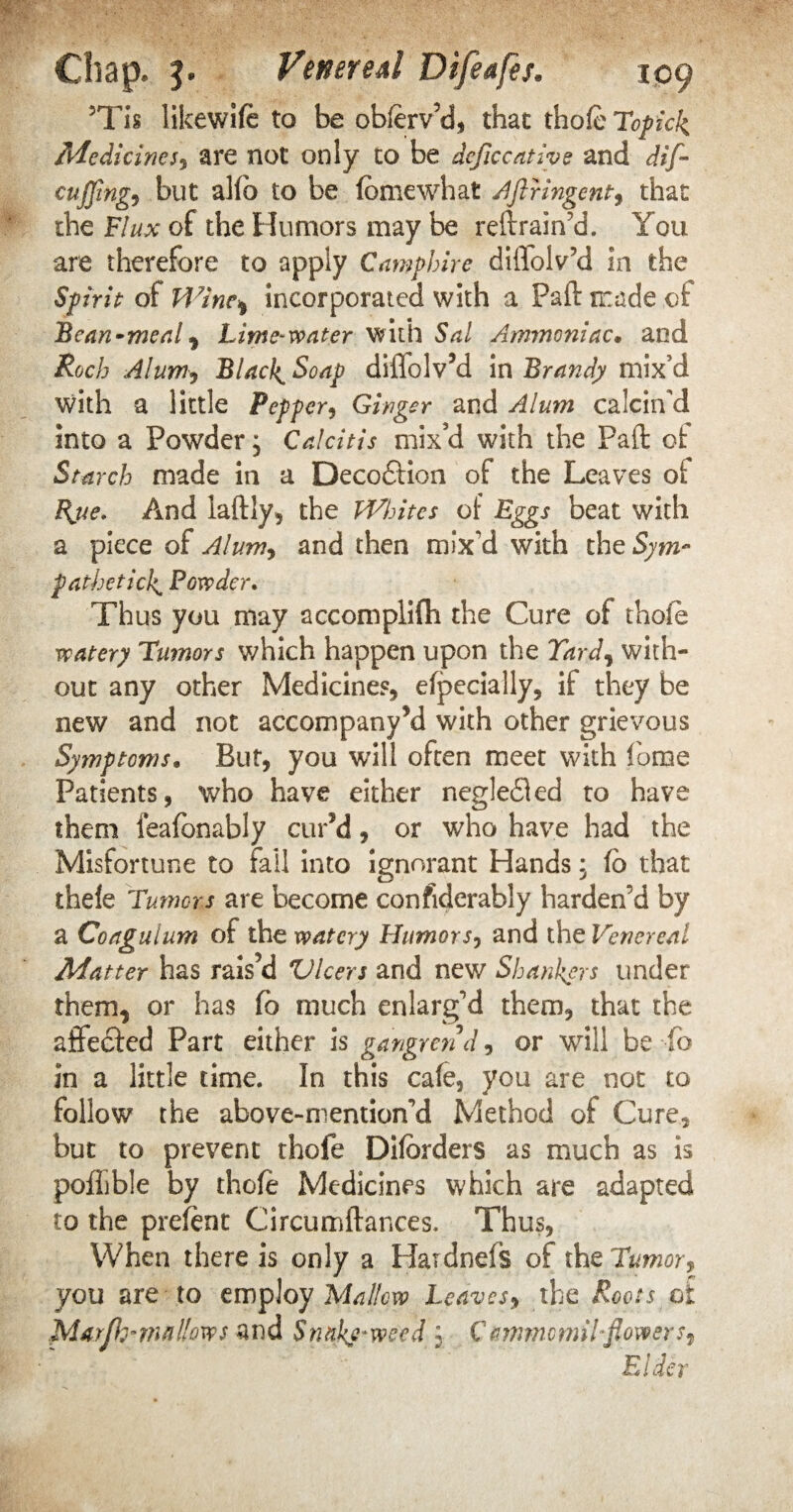 5Tis likewife to be oblerv’d, that thole Topicli Medicines, are not only to be deficcative and dif~ cuJfing9 but alfb to be feme what Aftringent, that the Flux of the Humors may be retrain’d. You are therefore to apply Campbire diflolv’d in the Spirit of H7inc% incorporated with a Paft trade of Bean-meal, Lime-venter with Sal Ammoniac• and Roch Alum, Blacky Soap diffolv’d in Brandy mix’d with a little Pepper, Ginger and Alum calcin’d into a Powder; Calcitis mix’d with the Pad of Starch made in a Decodlion of the Leaves of Bjie. And laftly, the Whites of Eggs beat with a piece of Alumy and then mix’d with the Sym¬ pathetic]^ Powder. Thus you may accomplifh the Cure of thole watery Tumors which happen upon the Tard, with¬ out any other Medicines, efpecially, if they be new and not accompany’d with other grievous Symptoms. But, you will often meet with fome Patients, who have either negledled to have them feafonably cur’d, or who have had the Misfortune to fail into ignorant Hands; fo that thele Tumors are become confiderably harden’d by a Coagulum of the watery Humors, and the Venereal Matter has rais’d Vlcers and new Shankers under them, or has fo much enlarg’d them, that the affedded Part either is gangrend, or will be fo in a little time. In this cafe, you are not to follow the above-mention’d Method of Cure, but to prevent thofe Dilorders as much as is pofLble by thofe Medicines which are adapted to the prefent Circumftances. Thus, When there is only a Hardnefs of the Tumor? you are to employ Mallow Leaves, the Roots of Marfo” mallows and Snakeweed 5 CammemiLflowers^ Eider