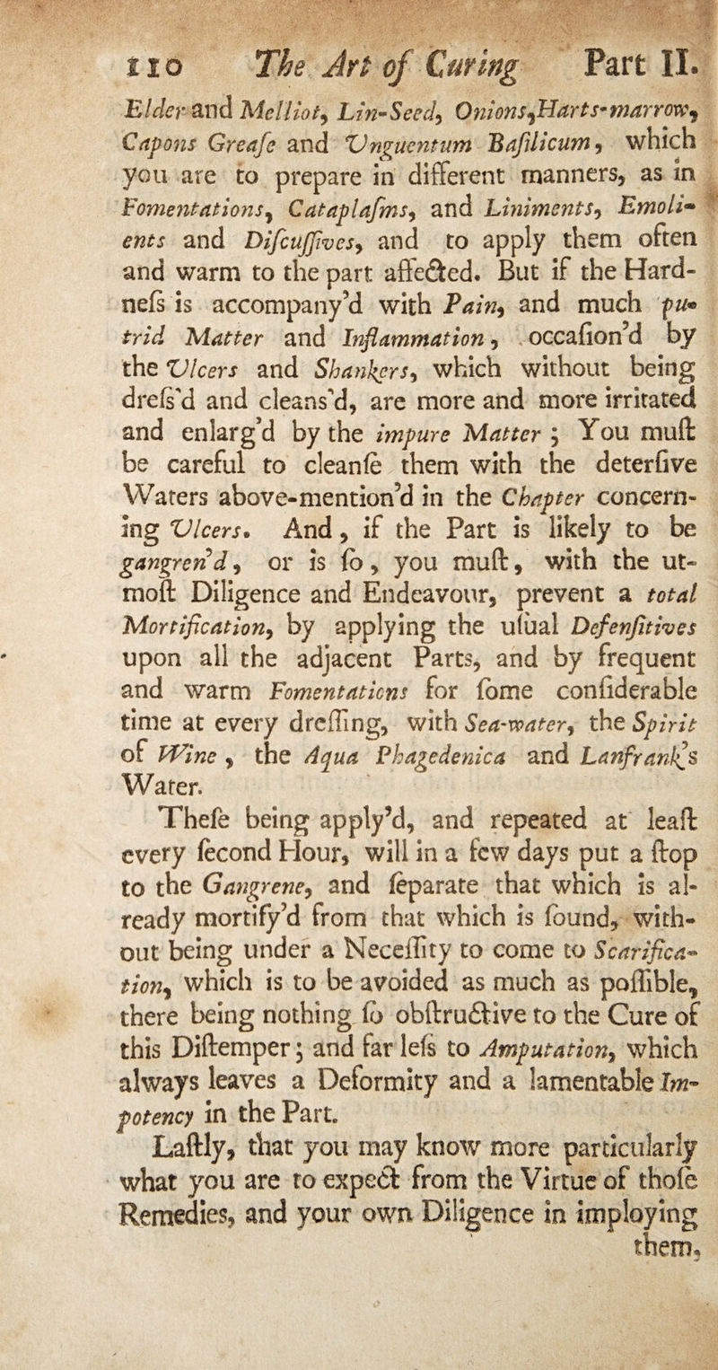 Elder and Melliot, Lin-Seed, Onions flLarts-marrow^ Capons Greafe and Vngucntum Bafilicum, which you are to prepare in different manners, as in Fomentations, Cataplafms, and Liniments, Emoli• and DifcuJJives, and to apply them often and warm to the part affe&ed. But if the Hard- nefs is accompany’d with Pain, and much p u* trid Matter and Inflammation, occafion’d by the Vleers and Shankers, which without being drefs'd and cleans'd, are more and more irritated and enlarg’d by the impure Matter j You muff be careful to cleanfe them with the deterfive Waters above-mention’d in the Chapter concern¬ ing Vleers. And, if the Part is likely to be gangrend, or is (o, you muff, with the ut- moft Diligence and Endeavour, prevent a total Mortification, by applying the uiual Defenjitives upon all the adjacent Parts, and by frequent and warm Fomentations for fome confiderable time at every dreffing, with Sea-water, the Spirit of Wine , the Aqua Phagedenica and Lanfranl^s Water. Thefe being apply’d, and repeated at leaft every (econd Hour, will in a few days put a ftop to the Gangrene, and feparate that which is al¬ ready mortify ?d from that which is found, with¬ out being under a Neceility to come to Scarified- tion% which is to be avoided as much as poffible, there being nothing (b obftru£tive to the Cure of this Diftemper; and far lefs to Amputation, which always leaves a Deformity and a lamentable Im- potency in the Part. Laftly, that you may know more particularly what you are to expect from the Virtue of thole Remedies, and your own Diligence in imploying them.