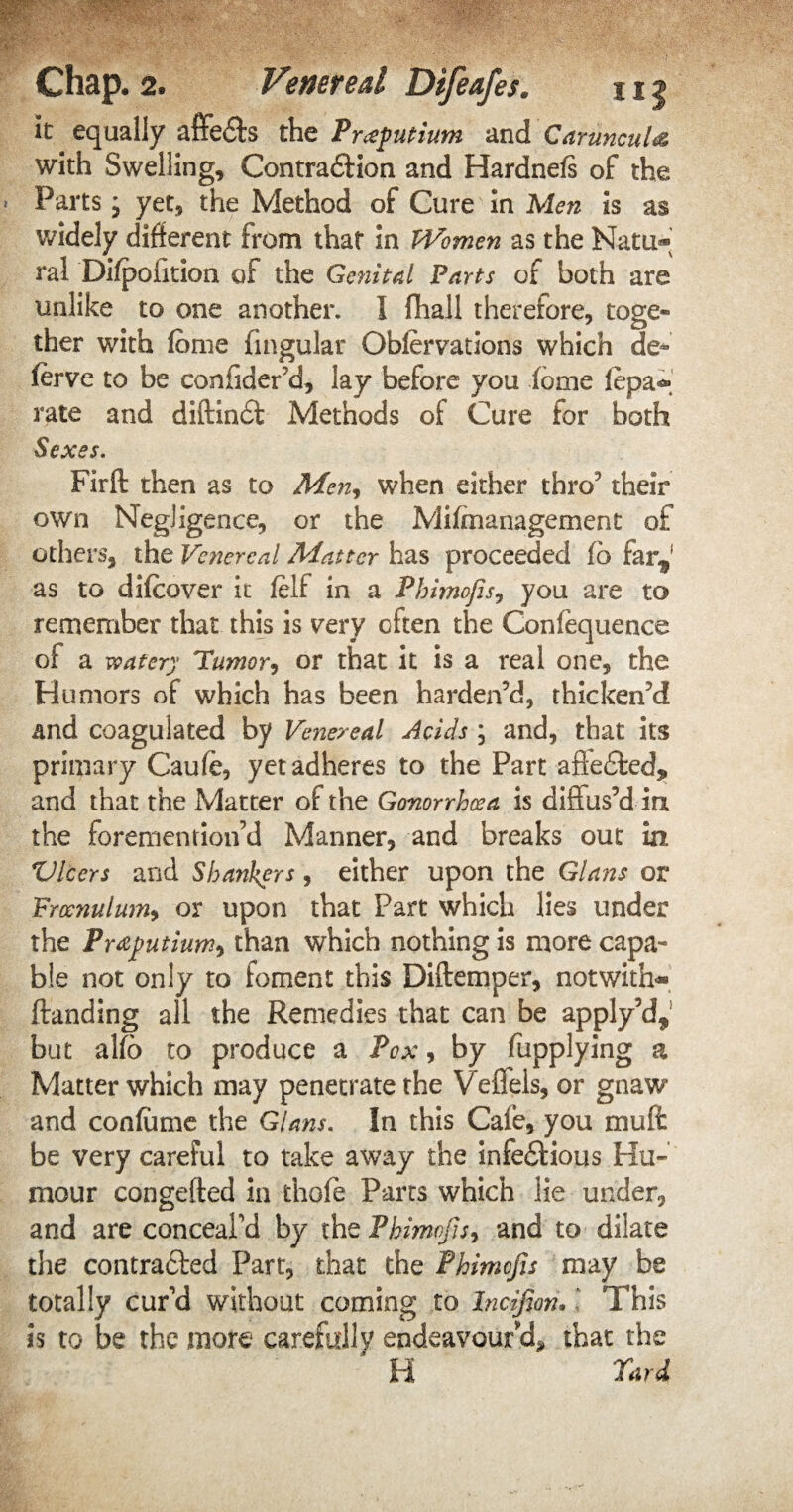 it equally affe&s the Premium and CdruncuU with Swelling, Contraction and Hardnefs of the Parts j yet, the Method of Cure in Men is as widely different from that in Women as the Natu® ral Di/pofition of the Genital Parts of both are unlike to one another. I fhall therefore, toge¬ ther with feme lingular Oblervations which de* ferve to be conffder’d, lay before you feme fepa® rate and diftincft Methods of Cure for both Sexes. Firft then as to Men, when either thro5 their own Negligence, or the Mifmanagement of others, the Venereal Matter has proceeded fb far* as to difcover it felf in a Phimofis, you are to remember that this is very often the Confequence of a watery Tumor, or that it is a real one, the Humors of which has been harden’d, thicken’d and coagulated by Venereal Acids ; and, that its primary Caufe, yet adheres to the Part afie&ed, and that the Matter of the Gonorrhoea is diffus’d in the foremention’d Manner, and breaks out in Vlcers and Sbankyrrs, either upon the Gians or Frcenulum, or upon that Part which lies under the Praputium, than which nothing is more capa¬ ble not only to foment this Diftemper, not with® ftanding all the Remedies that can be apply’d* but alfe to produce a Pox, by fupplying a Matter which may penetrate the Veffels, or gnaw and confeme the Gians. In this Cafe, you muff: be very careful to take away the infectious Hu¬ mour congefted in thofe Parts which lie under, and are conceal’d by the Phimofis, and to dilate the contracted Part, that the Phimofis may be totally cur’d without coming to Incifion* This is to be the more carefully endeavour'd* that the H Yard