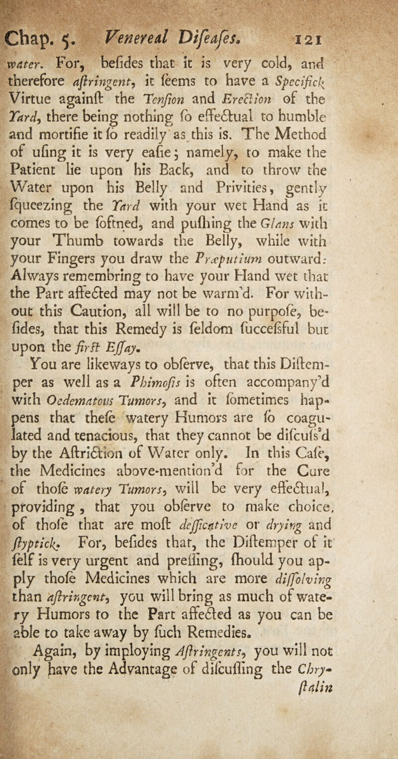 water. For, befides that it is very cold, and therefore ajlringent, it feems to have a Specifick Virtue againft the Henfion and Erection of the Yard, there being nothing (o effectual to humble and mortifie it 16 readily as this is. The Method of ufing it is very eafie; namely, to make the Patient lie upon his Back, and to throw the Water upon his Belly and Privities, gently fqueezing the Yard with your wet Hand as it comes to be loftned, and pufhing the Gians with your Thumb towards the Belly, while with your Fingers you draw the Pr<cputium outward: Always remembring to have your Hand wet that the Part aftedted may not be warm'd. For with¬ out this Caution, all will be to no purpofe, be¬ fides, that this Remedy is feldora fuccelsful but upon the first Ejjay. 5fou are likeways to obferve, that this Di(tem¬ per as well as a Phimofis is often accompany'd with Oedematous Humors? and it lometimes hap» pens that thefe watery Humors are 16 coagu¬ lated and tenacious, that they cannot be difculsM by the AftricHon of Water only. In this Cafe, the Medicines above-mention cl for the Cure of thole watery Humors, will be very effe£tual, providing , that you obferve to make choice, of thole that are molt dcjjicplvc or drying and ftyptick> For, befides that, the Diftempcr ot it felf is very urgent and preliing, fihould you ap¬ ply thole Medicines which are more diffolving than ajlringent, you will bring as much of wate¬ ry Humors to the Part affeded as you can be able to take away by luch Remedies. Again, by imploying Afiringents? you will not only have the Advantage of difcufltng the Chry~ (laiin