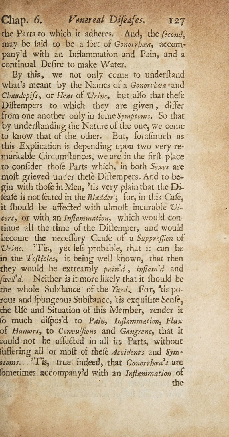 the Parts to which it adheres. And* the fecond3 may be faid to be a fort of Gonorrhoea accom- pany'd with an Inflammation and Pain, and a continual Defire to make Water. By this, we not only come to underftand what's meant by the Names of a Gonorrhoea and Chaudepifs, or Heat of Vrine, but alfo that thde Diitempers to which they are given, differ from one another only in lomz Symptoms, So that by underftanding the Nature of the one, we come £0 know that of the other. But, foralmuch as this Explication is depending upon two very re¬ markable Cxrcumftances, we are in the firft place to confider thole Parts which, in both Sexes are moft grieved under thefe Diftempers. And to be¬ gin with thole in Men, *tis very plain that the Di- feafe is not feated in the Bladder; ror, in this Cafe, it fliould be afFedied with almoft incurable Vi¬ ters, or with an Inflammation, which would con¬ tinue all the time of the Diftemper, and would become the neceflary Caufe of a Supprejjion of Vrine. 'Tis, yet lefs probable, that it can be- in the Tefliclesi it being well known, that then they would be extreamly pain'd, inflam'd and [well'd. Neither is it more likely that it fliould be the whole Subftance of the Yard* For, *cis po¬ rous and fpungeous Subftance, \is exquifite Senfe, the life and Situation of this Member, render it fb much di(pos’d to Pain, Inflammation, Flux of Humors, to Convuljions and Gangrene, that k could not be affedted in all its Parts, without (uffering all or moft of thefe Accidents and Sym» Dtoms. Tis, true indeed, that Gonorrhoea9s are Sometimes accompany’d with an Inflammation of the