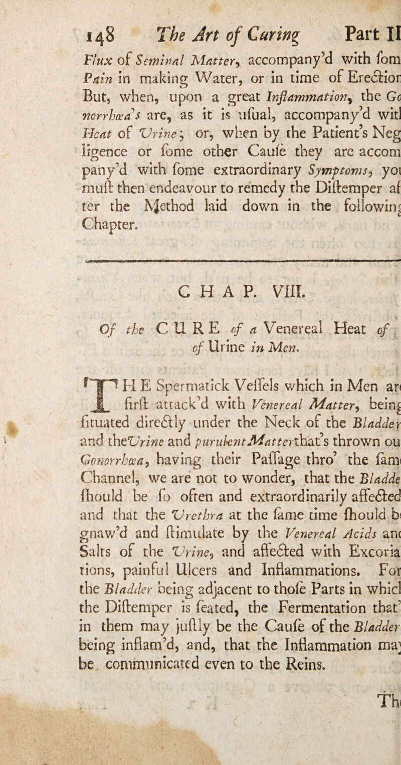 148 The Art of Curing Part II Flux of Seminal Matter, accompany’d with fom Fain in making Water, or in time of Ereciior But, when, upon a great Inflammation, the Go norrheea's are, as it is ufual, accompany’d wit! Heat of Vriney or, when by the Patient’s Neg iigence or feme other Caufe they arc accom pany’d with feme extraordinary Symptoms, yoi muft then endeavour to remedy the Diftemper af ter the Method laid down in the following Chapter. CHAP. VIII. Of the CURE of a Venereal Heat of of Urine in Men. Cjpi H E Spermatick Veffels which in Men an ,1 firft attack’d with Venereal Matter, bein£ fituated dire&iy under the Neck of the Bladder and the*Lhine and p undent Matt eriY&fls thrown ou Gonorrhoea, having their Paffage thro’ the fam< Channel, we are not to wonder, that the Bladde fhould be fo often and extraordinarily affe&ed and that the Vrethra at the fame time fhould b gnaw’d and (Emulate by the Venereal Acids ant Salts of the Vrine, and afie&ed with Excoria tions, painful Ulcers and Inflammations. For the Bladder being adjacent to thofe Parts in whicl the Diftemper is feated, the Fermentation that’ in them may juftly be the Caufe of the Bladder being inflam’d, and, that the Inflammation ma; be communicated even to the Reins. Th