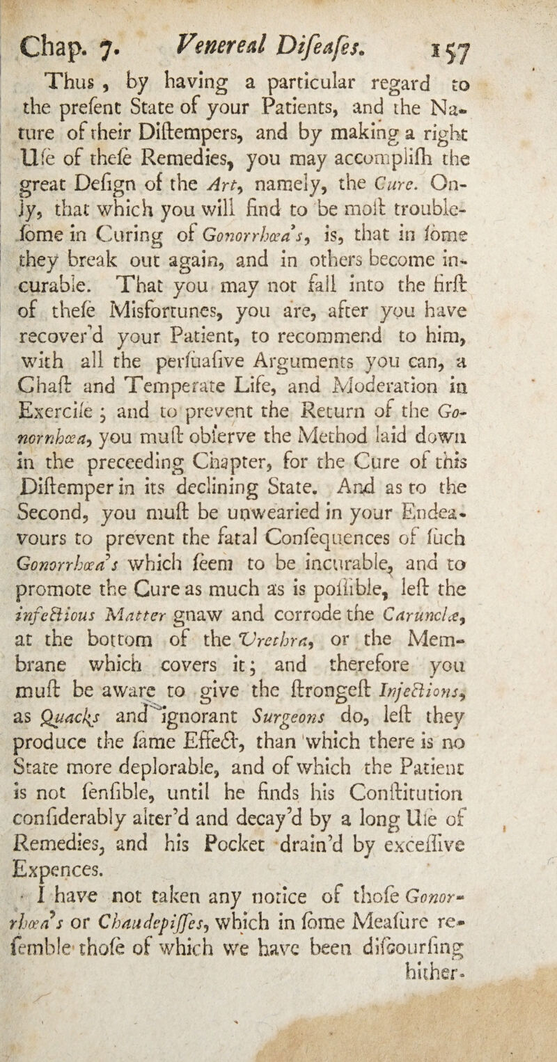 Thus , by having a particular regard to the prefent State of your Patients, and the Na¬ ture of their Diftempers, and by making a right life of thefe Remedies, you may accomplifh the great Defign of the Art, namely, the Cure. On¬ ly, that which you will find to be molt trouble- fome in Curing of Gonorrhoea s, is, that in Iome they break out again, and in others become in¬ curable. That you may not fall into the hrft of thefe Misfortunes, you are, after you have recover'd your Patient, to recommend to him, with all the perfuafive Arguments you can, a Chaff and Temperate Life, and Moderation in Exerci/e , and to prevent the Return of the Go- nomhoea? you mull obl'erve the Method laid down in the preceeding Chapter, for the Cure oi this Diftemper in its declining State. And as to the Second, you muff be unwearied in your Endea¬ vours to prevent the fatal Confequences of fuch Gonorrhoea s which feem to be incurable, and to promote the Cure as much as is poiiible, left the infectious Matter gnaw and corrode the CaruncLe, at the bottom of the Vrcthra, or the Mem¬ brane which covers it; and therefore you muff be aware to give the ftrongeft Injections, as Quackj and ignorant Surgeons do, left they produce the fame Effedl, than which there is no State more deplorable, and of which the Patient is not fenfible, until he finds his Conifitution confiderably alter’d and decay’d by a long life of Remedies, and his Pocket drain’d by exceliive Expences. • I have not taken any notice of thole Gonor- rhvas or Chaudepijfes9 which in (brae Meafure re* femble thofe of which we have been difeourfing hither-