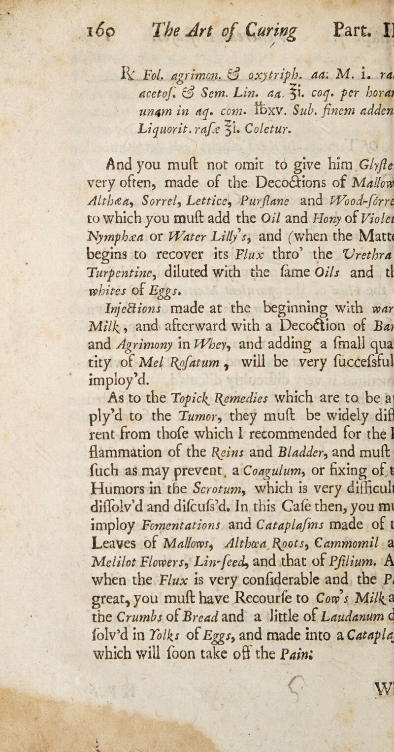 / Ik Fol. agrimen. & oxyiriph. aa: M. L ra> acetoj•' & Sem. Lin• aa. ji* co$' fcr bora? un4m in an. com. tfexv. Sub. finem adden Liquor it. rafx yU Coletur. ‘ ,V x) . _ And you muft not omit to give him Glyfte: very often, made of the Deco&ions of Mallow Altb<ea9 Sorrel, Lettice, Pur flans and Wood-forre to which you muft add the O// and Hony of Violet Nymphxa or Water Lillys9 and ('when the Matt* begins to recover its Flux thro’ the Vrethra Turpentine, diluted with the fame Oils and ti whites of Eggs* InjeHions made at the beginning with war Milk, and afterward with a Deception of Bay and Agrimony mWbey, and adding a (mail qua tity of Mel Rofatum f will be very fuccefsful imployM. As to the Topick Remedies which are to be a] ply’d to the Tumor, they muft be widely difl rent from thofe which 1 recommended for the 1 flammation of the Reins and Bladder, and muft fuch as may prevent, a Coagulum, or fixing of t Humors in the Scrotum, which is very difficult diflblv d and difeufsxh In this Cafe then, you mi imploy Fomentations and Cataplafms made of t Leaves of Mallows, Althoea Ryots, Carnmomil a Melilot Flowers9 Lin~feecL> and that of PJitium. A when the Flux is very confiderable and the Pt great^you muft have Recourfe to Cow's Milka t he Crumbs of Bread and a little of Laudanum d folv’d in Talks of Eggs9 and made into a Catapla■ which will foon take oft the Pain'.