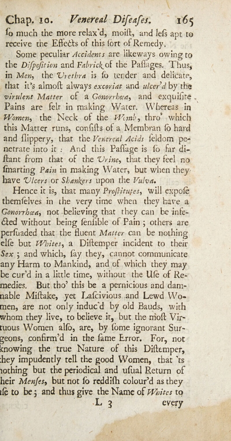 fo much the more relax'd, moift, and le(s apt to receive the Eftetts of this fort of Remedy. Some peculiar Accidents are likeways owing to the Difpcfition and Fabric!^ of the Paflages. Thus, in Men9 the Urethra is (6 tender and delicate, that it’s almoft always cxcoriat and ulcer d by the virulent Matter of a Gonorrhoea^ and excjuilite Pains are felt in making Water. Whereas in Women, the Neck of the Womb, thro9 which this Matter runs, confifts of a Membran fb hard and flippery, that the Venereal Acids feldom pe¬ netrate into it ; And this Pafiage is fb far di~ ftant from that of the Urine, that they feel no fmarting Fain in making Water, but when they have Ulcers or Shankers upon the Vulva. Hence it is, that many Froftitupes, will expofe themfelves in the very time when they have a Gonorrhoea, not believing that they can be infe» bled without being feniible of Pain ; others are perfuaded that the fluent Matter can be nothing elfe but Whites, a Diftemper incident to their Sex ; and which, fay they, cannot communicate any Harm to Mankind, and of which they may be cur’d in a little time, without the Ufe of Re¬ medies. But tho’ this be a pernicious and dam¬ nable Miftake, yet Lafcivious and Lewd Wo¬ men, are not only induc'd by old Bauds, with whom they live, to believe it, but the rrioft Vir¬ tuous Women alfb, are, by fome ignorant Sur¬ geons, confirm’d in the fame Error. For, not knowing the true Nature of this Diftemper, :hey impudently tell the good Women, that 'ts lothing but the periodical and ufual Return of heir Menfes, but not fb reddifti colour’d as they ife to be, and thus give the Name of Whites to L 3 every