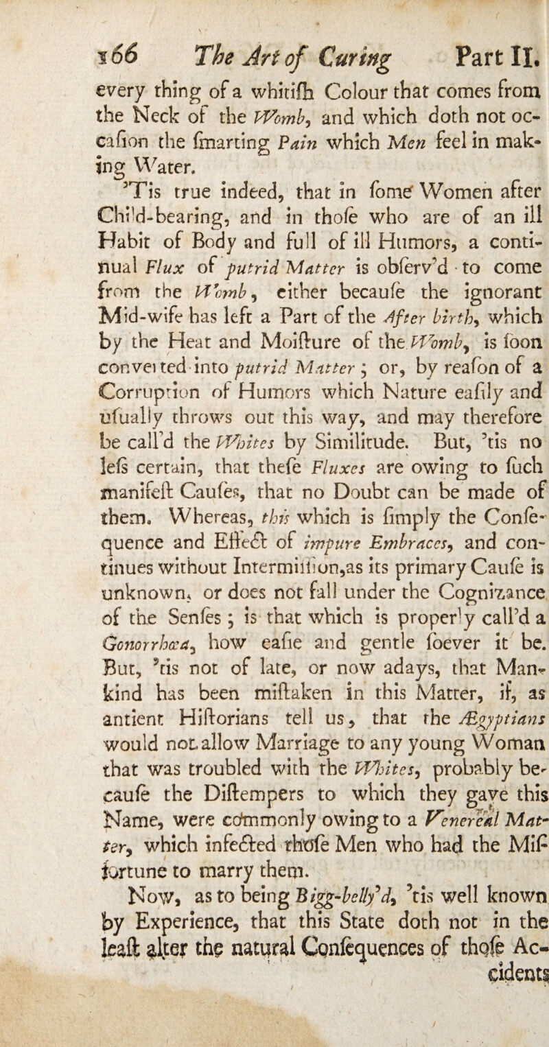 every thing of a whitifh Colour that comes from the Neck oi the Womb, and which doth not oc~ cafion the fmarting Pain which Men feel in mak» ing Water. 3Tis true indeed, that in fome' Women after Chi’d-bearing, and in thofe who are of an ill Habit of Body and full of ill Humors, a conti¬ nual Flux of putrid Matter is obfaVd to come from the Womb, either becaufe the ignorant Mid-wife has left a Part of the After birth, which by the Heat and Moifture ot thtWomb, is loon conva ted into putrid Matter ; or, by reafbn of a Corruption of Humors which Nature eafily and ufualiy throws out this way, and may therefore be calfd the Whites by Similitude. But, Vis no lels certain, that thefe Fluxes are owing to fuch manifeft Caufo, that no Doubt can be made of them. Whereas, this which is limply the Confe- quence and EHedl: of impure Embraces, and con¬ tinues without Intermiiiion,as its primary Caufe is unknown, or does not fall under the Cognisance of the Senfes; is that which is proper-y call’d a Gonorrhea, how eaiie and gentle foever it be. But, ?tis not of late, or now adays, that Mam- kind has been miftaken in this Matter, if, as antient Hiftorians tell us, that the /Egyptians would not allow Marriage to any young Woman that was troubled with the Whites, probably be- caufe the Diftempers to which they gave this Name, were cotamonly owing to a Vtnereal Mat~ ter, which infefted thflfe Men who had the MiP fortune to marry them. Now, as to being Bigg-belly^d, ?tis well known by Experience, that this State doth not in the leaft th? natural Confluences of thole Ac¬ cident!