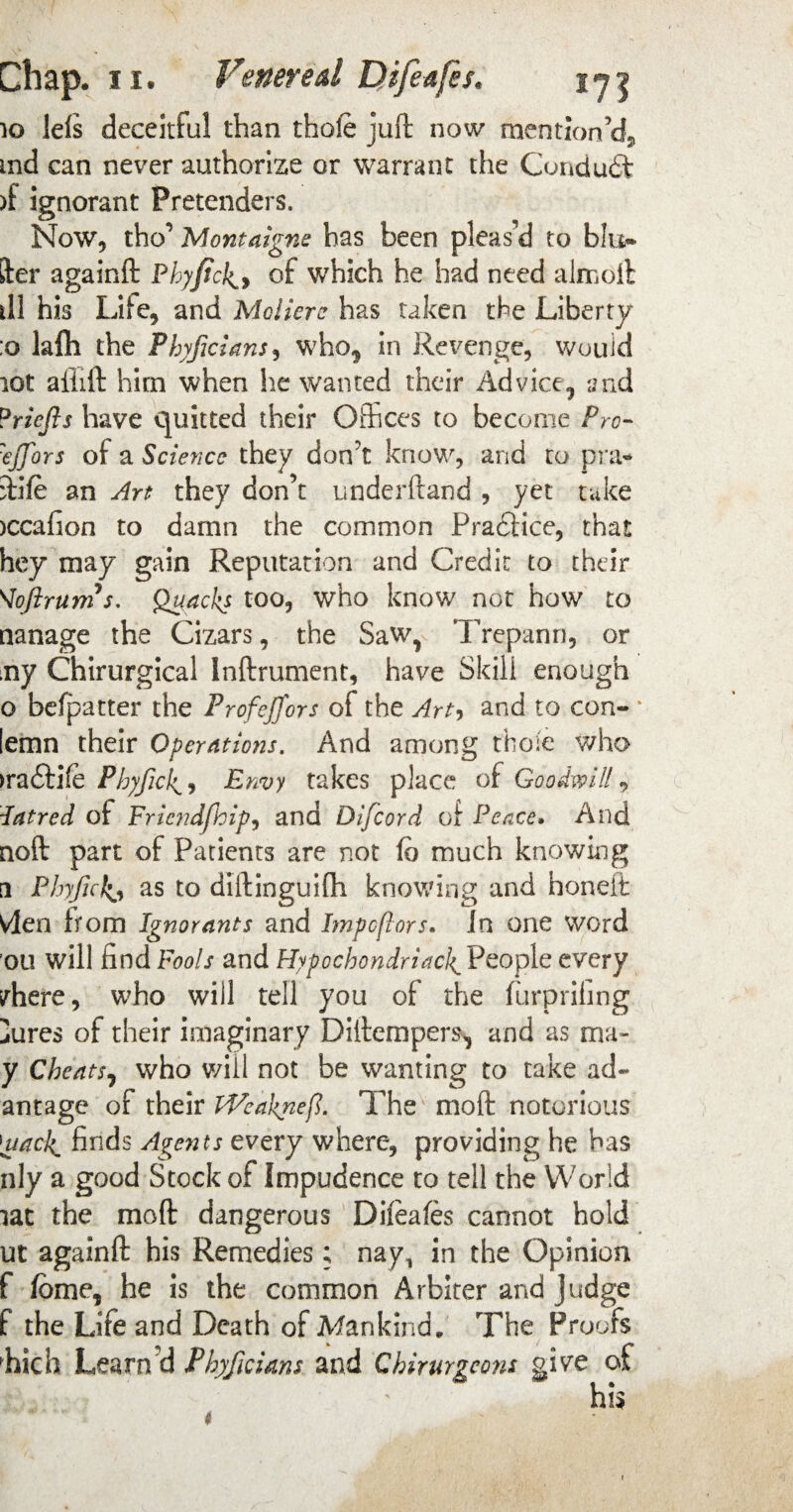 10 lefs deceitful than thole juft now mention’d, md can never authorize or warrant the Conduit )f ignorant Pretenders. Now, tho’ Montaigne has been pleas’d to bin¬ der againft Phyfick^y of which he had need almoft ill his Life, and Mclicre has taken the Liberty :o lafti the Phyficians, who* in Revenge, would lot aiiift him when he wanted their Advice, and ?riefis have quitted their Offices to become Pro- :ejfors of a Science they don’t know, and to pra¬ ft! fe an Art they don’t underftand , yet take >ccafion to damn the common Practice, that hey may gain Reputation and Credit to their Voftrums. Quacks too, who know not how to nanage the Cizars, the Saw, Trepann, or my Chirurgical Inftrument, have Skill enough o befpatter the Profejfors of the Art, and to con- * lemn their Operations. And among those who >ra£tife Phyficl^, Envy takes place of Goodwill * latred of Fricndfhipy and Difcord of Peace. And noft part of Patients are not fb much knowing a Phyfukj as to diftinguifti knowing and honeit Vlen bom Ignorants and Impcflors. Jn one word ou will find Pools and Hypochondriac!^ People every inhere, who will tell you of the furprifing iures of their imaginary Diftempers, and as m;t- y Cheats, who will not be wanting to take adv¬ antage of their iVeaknefl. The mo ft notorious |uaclc finds Agents every where, providing he has nly a good Stock of Impudence to tell the World lat the moft dangerous Dileafes cannot hold ut againft his Remedies; nay, in the Opinion f fome, he is the common Arbiter and Judge f the Life and Death of Mankind. The Proofs hich Learn?d Phyficians and Chirurgeons give of his