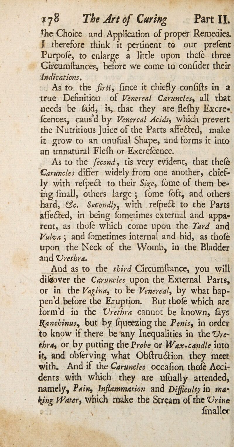 r 178 The Art of Curing Part II. the Choice and Application of proper Remedies. I therefore think it pertinent to our prefent Purpofe, to enlarge a little upon thefe three Circumftances, before we come to confider their Indications. As to the fince it chiefly confifts in a true Definition of Venereal Caruncles, all that needs be laid, is, that they are flefliy Excre- fcences, caus’d by Venereal Acids, which prevert the Nutritious juice of the Parts affe£ted, make it grow to an unufoal Shape, and forms it into an unnatural Flefli or Excrefeence. As to the fecond, tis very evident, that thefe Caruncles differ widely from one another, chief¬ ly with refpeft to their feme of them be¬ ing fmall, others large ; feme felt, and others hard, &c. Secondly, with refpedl to the Parts affe&ed, in being fomeiimes external and appa¬ rent, as thofe which come upon the Yard and Vulva y and femetimes internal and hid, as thofe upon the Neck of the Womb* in the Bladder and ‘Urethra* And as to the third Circumftance, you will difeover the Caruncles upon the External Parts, or in the Vaginay to be Venereal, by what hap¬ pen’d before the Eruption. But thofe which are form’d in the Urethra cannot be known, fays t(anchinusy but by fqueezing the Penis* in order to know if there be any Inequalities in the Ure¬ thra* or by putting the Probe or Wax-candle into it, and obferving what Obftru&ion they meet with. And if the Caruncles occafion thofe Acci¬ dents with which they are ufually attended, namely, Vain, Inflammation and Difficulty in ma¬ king Water* which make the Stream of the Urine $ t\ (mailer