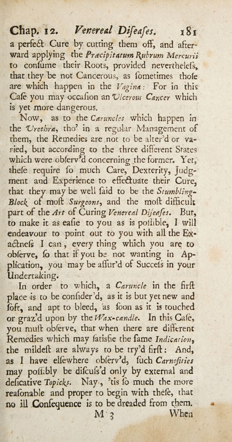 a perfedt Cure by cutting them off, and after¬ ward applying the Pr&cipitatum fytbrum Mercurii to confume their Roots, provided neverthelefs, that they be not Cancerous, as fometimes thofe are which happen in the Vagina: For in this Cafe you may occafion an Ulcerous Cancer which is yet more dangerous. Now, as to the Caruncles which happen in the Urethra, tho' in a regular Management of them, the Remedies are not to be alter'd or va¬ ried, but according co the three different States which were obferv?d concerning the former. Yet, thefe require fo much Care, Dexterity, judg¬ ment and Experience to effe&uate their Cure, that they may be well laid to be the Stumbling- Blocl^ of moft Surgeons, and the moft difficult part of the Art of Curing Venereal Dijeafes. But, to make it as eafie to you as is pollible, I will endeavour to point out to you with all the Ex- adlnefs I can, every thing which you are to obferve, fo that if you be not wanting in Ap¬ plication, you may be affur’d of Succefs in your Undertaking. In order to which, a Caruncle in the firft place >is to be confider cl, as it is but yet new and foft, and apt to bleed, as loon as it is touched or graz’d upon by the iVax-candle. In this Cafe, you muff obferve, that when there are different Remedies which may fatisfie the fame Indication, the mildeft are always to be try’d firft: And, as I have elfewhere obferv’d, fuch Camofuies may poffibly be difeufs’d only by external and deficative Topickj. Nay*, ’tis fb much the more reafonable and proper to begin with thefe, that no ill Confeuuence is to be dreaded from them.