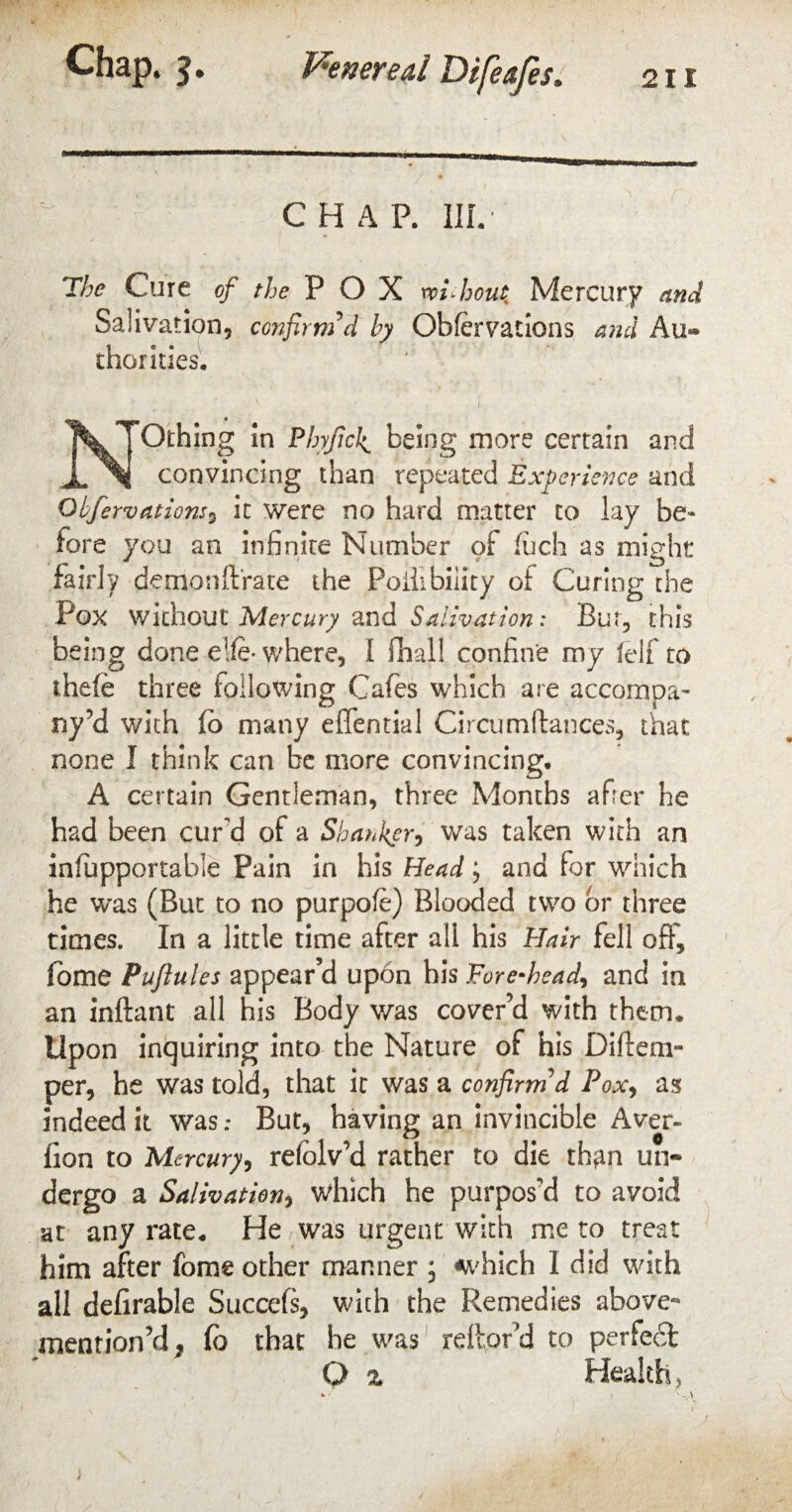 CHAP. 1IL The Cure of the POX without Mercury and Salivation, confirm'd by Obfervations and Au¬ thorities. ' ■ 1 NOthing in Phyficfi being more certain and convincing than repeated Experience and Obfervatiom, it were no hard matter to lay be¬ fore you an infinite Number of fuch as might fairly demon (Irate the Poilibiiity of Curing the Pox without Mercury and Salivation: Bug this being done elfe* where, I (hall confine my (elf to thele three following Cafes which are accompa¬ ny’d with (b many effential Circumftances, that none I think can be more convincing. A certain Gentleman, three Months after he had been cur'd of a Shanker, was taken with an infupportable Pain in his Head; and for which he was (But to no purpofe) Blooded two or three times. In a little time after all his Hair fell off, fbme Puftules appear’d upon his Fore-head^ and in an inftant all his Body was cover’d with them. Upon inquiring into the Nature of his Diflem- per, he was told, that it was a confirm'd Pox, as indeed it was .* But, having an invincible Aver- lion to Mercury, relblv’d rather to die th*m un¬ dergo a Salivation, which he purpos'd to avoid at any rate. He was urgent with me to treat him after fome other manner ; which I did with all delirable Succefs, with the Remedies above- mention’d, fo that he was reftor’d to perfect O % Health,