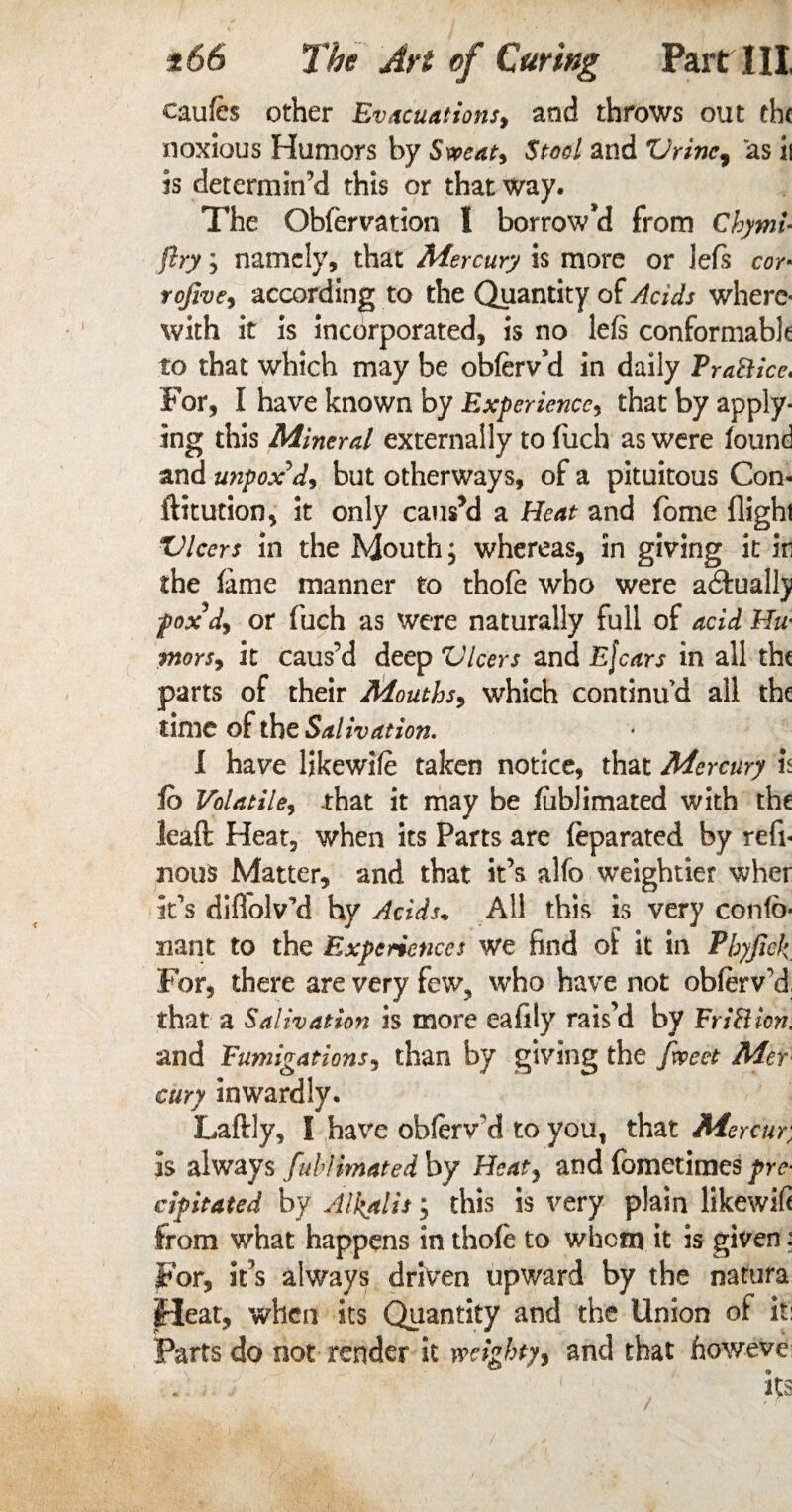 caufes other Evacuations, and throws out the noxious Humors by Sweat, Stool and Vrinc, as ii is determin'd this or that way. The Obfervation I borrow’d from Chymi* ftry ; namely, that Mercury is more or Jefs cor* rojive, according to the Quantity of Acids where¬ with it is incorporated, is no lefs conformable to that which may be obferv’d in daily Trafticc* For, I have known by Experience, that by apply¬ ing this Mineral externally to fuch as were found and unpox d, but otherways, of a pituitous Con¬ futation, it only caus’d a Heat and fome flight Vlcers in the Mouth; whereas, in giving it in the fame manner to thofe who were actually foxdy or fuch as were naturally full of acid Hu■ ■mors, it caus’d deep Vlcers and Efcars in all tht parts of their Mouths, which continu’d all the time of the Salivation. I have likewile taken notice, that Mercury is fo Volatile, that it may be fublimated with the leaft Heat, when its Parts are feparated by refi- nous Matter, and that it’s alfo weightier wher it’s diflolvM hy Acids, All this is very confb* nant to the Experiences we find of it in Pbyfick For, there are very few, who have not obferv'd that a Salivation is more eafily rais’d by FriBien. and Fumigations, than by giving the fweet Mer airy inwardly. Laftly, I have obferwd to you, that Mercury is always fublimated by Heat, and fometimes pre¬ cipitated by Alkalis; this is very plain likewifi from what happens in thofe to whom it is given: For, it’s always driven upward by the natura Heat, when its Quantity and the Union of it: Parts do not render it weighty, and that howeve /