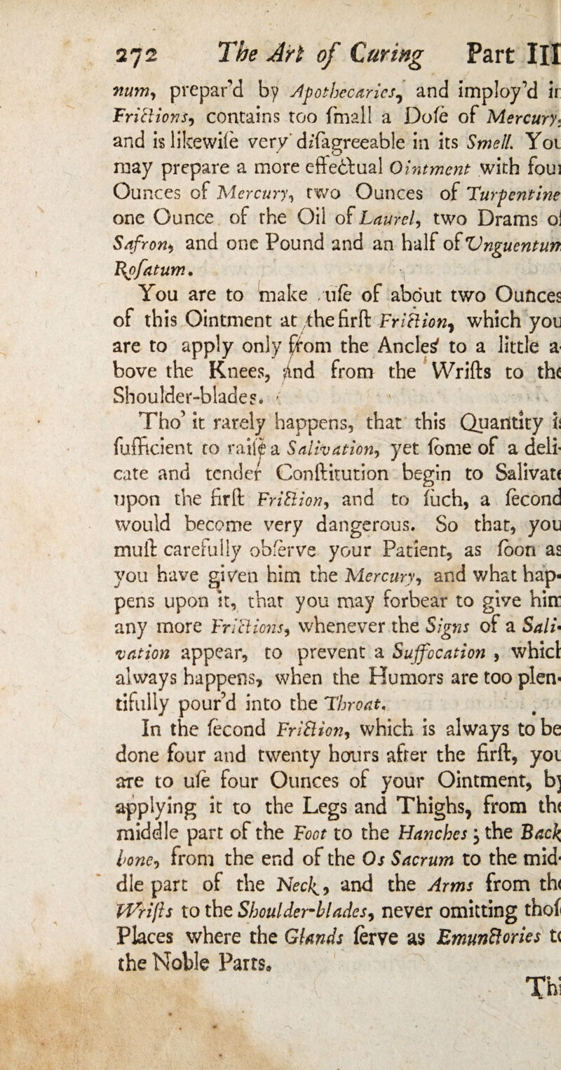 mm, prepare! by Apothecaries, and imploy’d ir Friftions, contains too fmall a Dole of Mercury. and islikewiie very dzfagreeable in its Smell. You may prepare a more effectual Ointment with foui Ou nces of Mercury, two Ounces of Turpentine one Ounce of the Oil of Laurel, two Drams oi Safroni and one Pound and an half of Vnguentun Qofatum. You are to make /life of about two Ounces of this Ointment at■ffiefirft Friftion, which you are to apply only ffom the Ancles to a little a bove the Knees, fAnd from the Wrifts to the Shoulder-blades* - Tho’ it rarely happens, that this Quantity is diffident to rail|a Salivation, yet feme of a deli* cate and tender Conftitution begin to Salivate upon the firft FriBlon, and to fiich, a fecond would become very dangerous. So that, you mull: carefully obferve your Patient, as feon as you have given him the Mercury, and what hap¬ pens upon it, that you may forbear to give him any more Frictions, whenever the Signs of a Sali¬ vation appear, to prevent a Suffocation , whicl always happens, when the Humors are too plem tifuliy pour’d into the Throat. In the fecond FriBion, which is always to be done four and twenty hours after the firft, yoi are to ule four Ounces of your Ointment, b] applying it to the Legs and Thighs, from th< middle part of the Foot to the Hanches; the Back lone, from the end of the Os Sacrum to the mid* die part of the Neck.? and the Arms from th< Wrifts to the Shoulder-blades, never omitting thof Places where the Glands ferve as EmunBories t< the Noble Parts* Thi