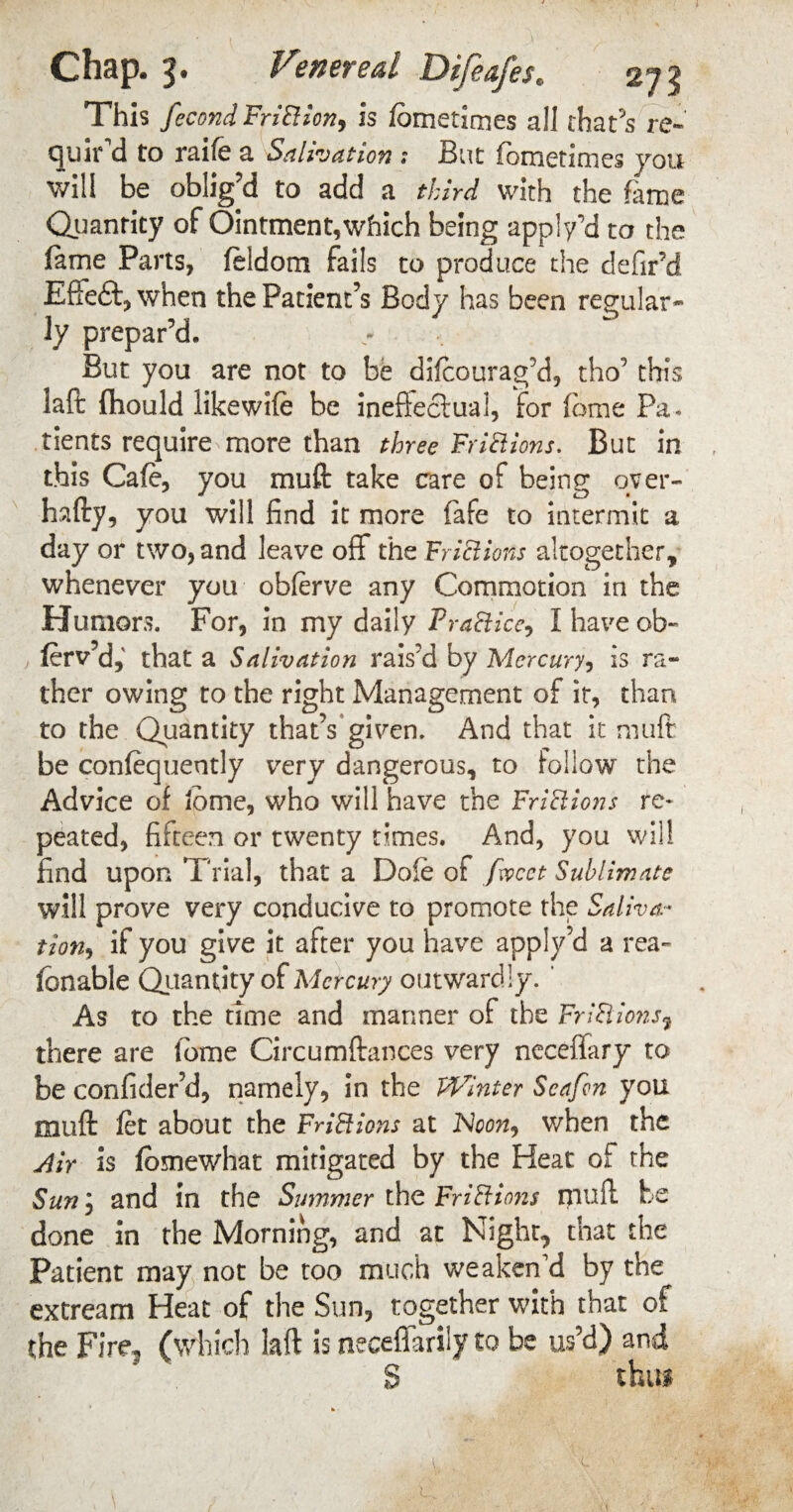 This fecond FriBion, is fometimes all that’s re- quir d to raife a Salivation ; But fometinies you will be oblig’d to add a third with the fame Quantity of Ointment, which being apply’d to the fame Parts, feidom fails to produce the de fir’d Eftedft, when the Patient’s Body has been regular¬ ly prepar’d. But you are not to be difcourag’d, tho’ this laft fhould likewife be ineffectual, for feme Pa¬ tients require more than three FriSHons. But in this Cafe, you muft: take care of being over- hafty, you will find it more fafe to intermit a day or two, and leave off the Fr 18ions altogether, whenever you obferve any Commotion in the Humors. For, in my daily Practice, I have ob- ferv’d,' that a Salivation rais’d by Mercury, is ra¬ ther owing to the right Management of it, than to the Quantity that’s given. And that it muft be confequently very dangerous, to follow the Advice of lome, who will have the Fri8ions re* peated, fifteen or twenty times. And, you will find upon Trial, that a Dole of facet Sublimate will prove very conducive to promote the Saliva* tion, if you give it after you have apply’d a rea- fbnable Quantity of Mercury outwardly. ‘ As to the time and manner of the Fr 18ions? there are fome Circumftances very ncceffary to be confider’d, namely, in the Winter Seafcn you muft fet about the Fri8ions at Noon^ when the Air is fomewhat mitigated by the Heat of the Sun, and in the Summer the Fri8ion$ muft be done in the Morning, and at Night, that the Patient may not be too much weaken'd by the extream Heat of the Sun, together with that of the Fire, (which laft is neceffarily to be us’d) and S thus