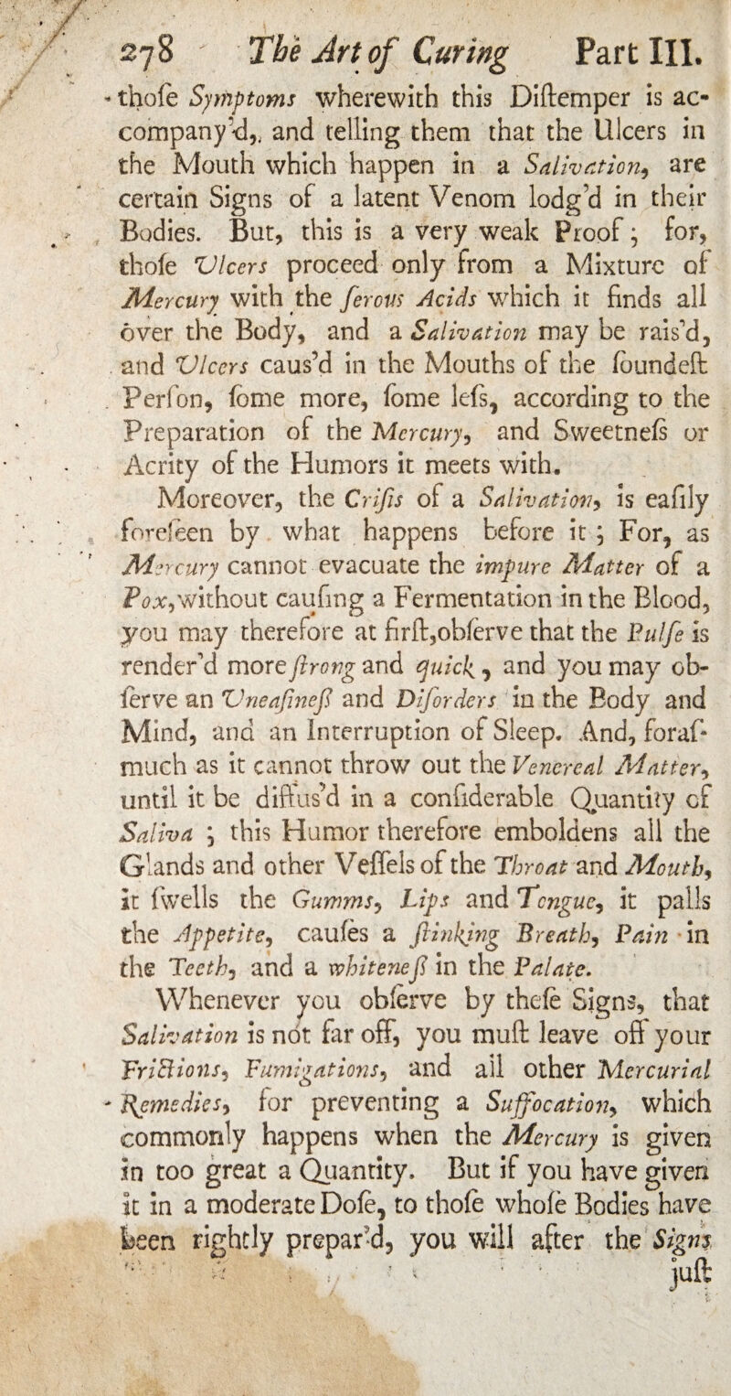- thole Symptoms wherewith this Diftemper is ac¬ company <1,. and telling them that the Ulcers in the Mouth which happen in a Salivation., are certain Signs of a latent Venom lodg’d in their Bodies. But, this is a very weak Proof; for, thole Ulcers proceed only from a Mixture of Mercury with the ferovs Acids which it finds all over the Body, and a Salivation may be raised, and Ulcers caus’d in the Mouths of the foundeft Perfon, feme more, fome lefs, according to the Preparation of the Mercury, and Sweetnefs or Acrity of the Humors it meets with. Moreover, the Crifis ol a Salivation, Is eafily forefeen by what happens before it j For, as Mercury cannot evacuate the impure Matter of a Pox, without caufing a Fermentation in the Blood, you may therefore at firft,obferve that the Pulfe is render'd more ftrong and quick , and you may 0fi¬ ler ve an Uneajineft and Disorders in the Body and Mind, and an Interruption of Sleep. And, foraf* much as it cannot throw out the Venereal Matter, until it be diffus’d in a conhderable Quantity of Saliva ; this Humor therefore emboldens all the Glands and other Veffels ol the Throat and Mouth, it fiwells the Gumms, Lips and Tongue, it palls the Appetite, caufes a ftinkjng Breath, Pain in the Teeth, and a xvhitenefi in the Palate. Whenever you oblerve by thefe Signs, that Salivation is not far off, you mult leave off your FriBions, Fumigations, and ail other Mercurial Remedies, for preventing a Suffocation, which commonly happens when the Mercury is given in too great a Quantity, But if you have given it in a moderate Dofe, to thofe whole Bodies have been rightly prepar'd, you will after the Signs