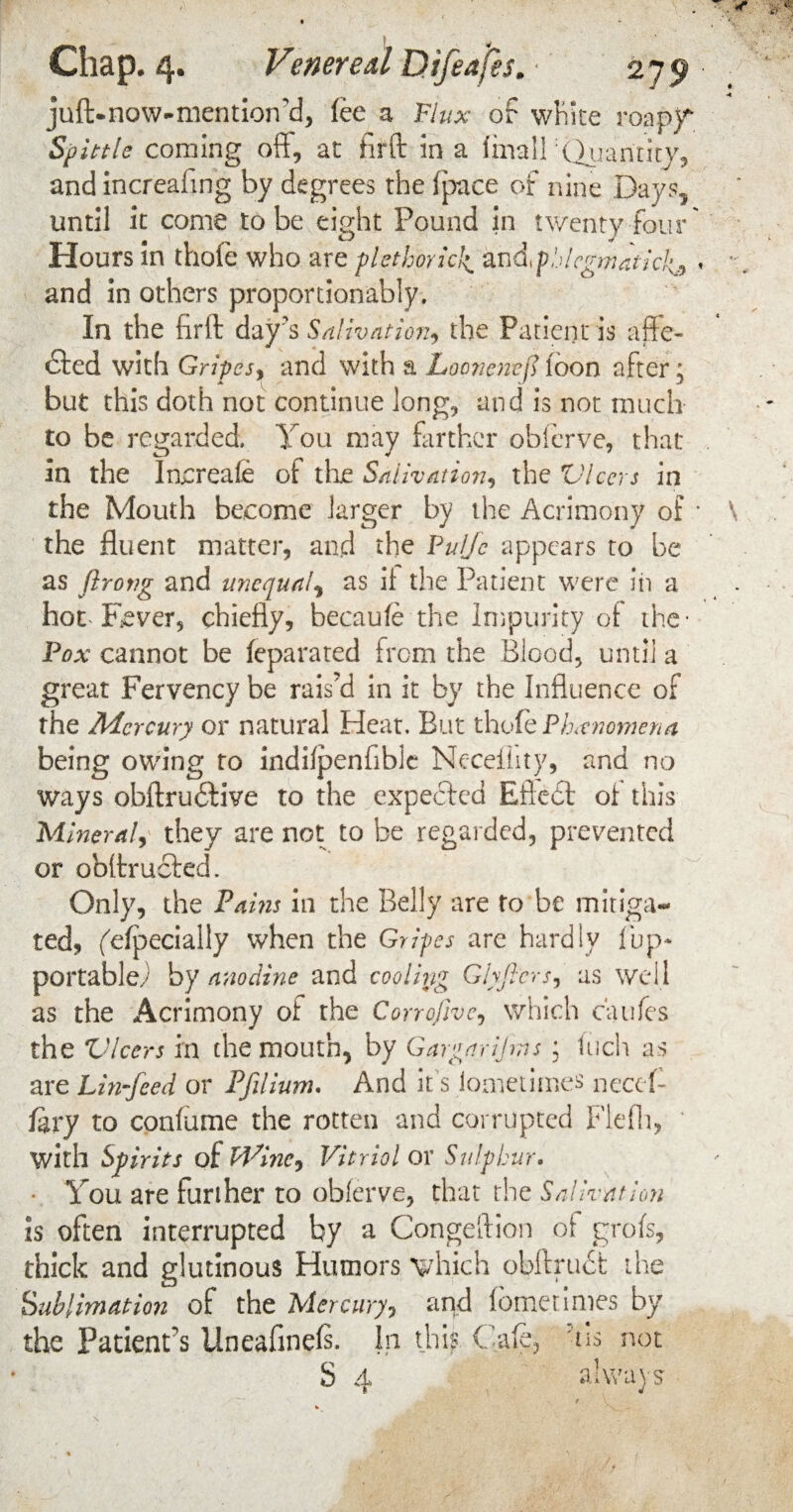 juft.now-mention'd, fee a Flux of white roapjf Spittle coming oft, at hrft in a linall 'Quantity, and increafing by degrees the ipace of nine Days, until it come to be eight Pound in twenty four' Hours in thofe who are plethorich andphlegmaticl^ < and in others proportionably. In the firft day's Salivation, the Patient is affe¬ cted with Gripes, and with a Loonenej? loon after; but this doth not continue long, and is not much to be regarded. You may farther obferve, that in the locreafe of the Salivation, the tHears in the Mouth become larger by the Acrimony of * the fluent matter, and the Pufc appears to be as flrong and unequal, as if the Patient were in a hot Fever, chiefly, becaufe the Impurity of the* Fox cannot be feparated from the Blood, until a great Fervency be rais’d in it by the Influence of the Mercury or natural Heat. But thole Phenomena being owing to indifpenfible Neceflity, and no ways obftrudtive to the expected Eftedl of this Mineral, they are not to be regarded, prevented or obftructed. Only, the Pains in the Belly are to be mitiga¬ ted, (Specially when the Gripes are hardly [up* portable; by anodine and cooling Ghjlcrs, as well as the Acrimony of the Corrofive, which caufes the Ulcers in the mouth, by Gargarijms ; Inch as are Lin-feed or Pfilium. And it's Sometimes need- fdty to confume the rotten and corrupted Flefli, with Spirits of Wine*) Vitriol ox Sulphur. • You are further to obferve, that the Salivation is often interrupted by a Congeftion of grofs, thick and glutinous Humors which obftruct the Sublimation of the Mercury, and (bmetimes by the Patient’s Uneafinefi. In this Cafe, tis not S 4 always