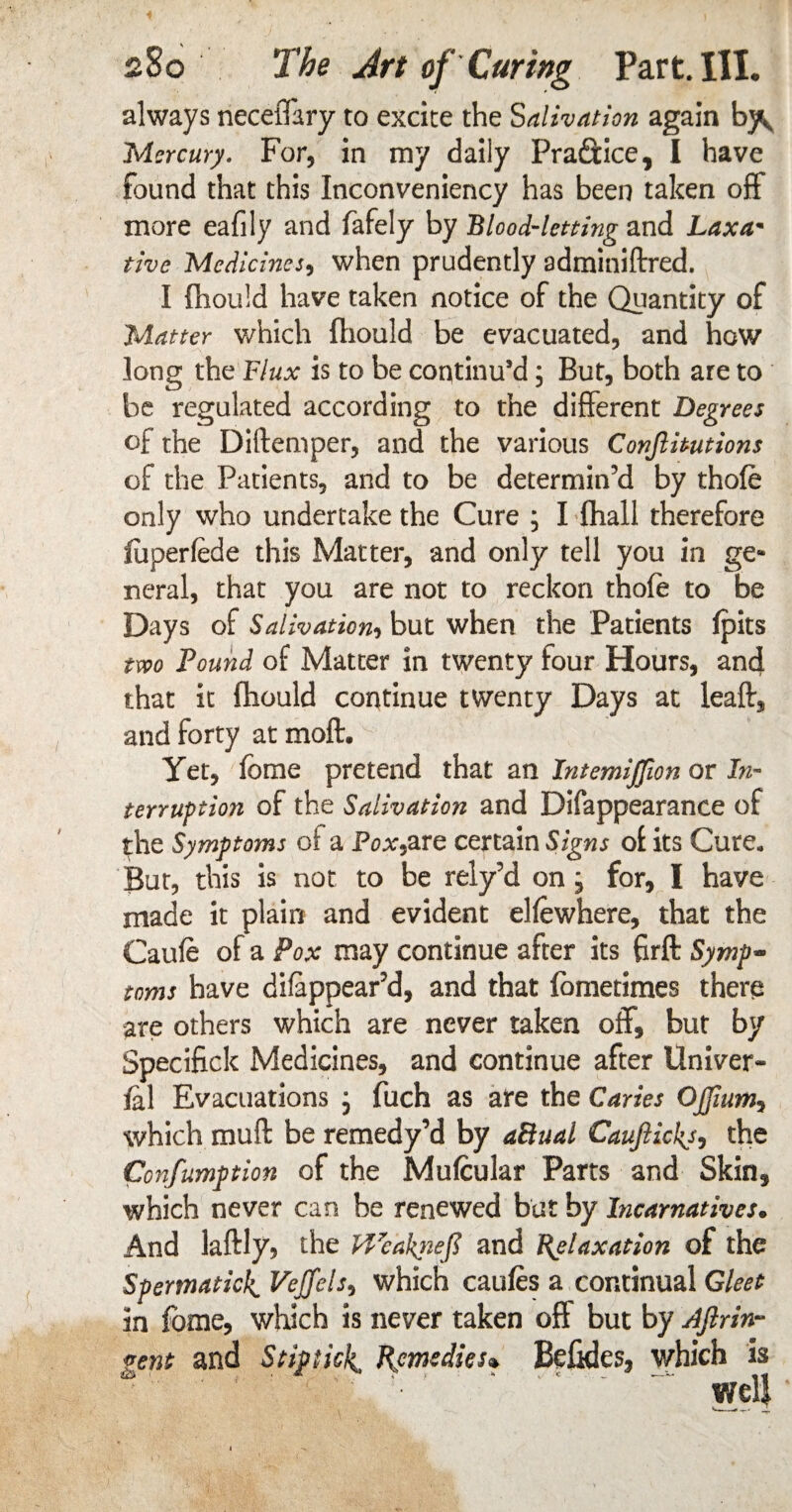 always neceffary to excite the Salivation again by^ Mercury. For, in my daily PraSuce, I have found that this Inconveniency has been taken off more eafily and fafely by Blood-letting and Laxa- the Medicines, when prudently adminiftred. I fhould have taken notice of the Quantity of Matter which fhould be evacuated, and how long the Flux is to be continu’d; But, both are to be regulated according to the different Degrees of the Diftemper, and the various Conftitutions of the Patients, and to be determin’d by thole only who undertake the Cure ; I (hall therefore fiiperfede this Matter, and only tell you in ge¬ neral, that you are not to reckon thofe to be Days of Salivation, but when the Patients (pits two Pound of Matter in twenty four Hours, and that it fhould continue twenty Days at leaft, and forty at moft. Yet, fbme pretend that an Intemiffion or In¬ terruption of the Salivation and Difappearance of the Symptoms of a F^are certain Signs of its Cure, But, this is not to be rely’d on j for, I have made it plain and evident elfewhere, that the Caufe of a Pox may continue after its firft Symp¬ toms have difoppear’d, and that fometimes there are others which are never taken off, but by Specifick Medicines, and continue after Univer- fal Evacuations j fuch as are the Caries OJJium, which muft be remedy’d by aSual Caufticks, the Confumption of the Mufcular Parts and Skin, which never can be renewed bat by Incarnatives. And laftly, the PVcaktiefi and Relaxation of the Spermatic]^ Vejfels, which caufes a continual Gleet in fome, which is never taken off but by Aftrin- gent and St ip tick, Remedies* Befides, which is