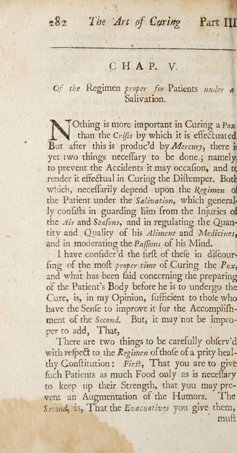 CHAP. V. Of the Regimen paper for Patients under a Salivation, A N'Othing is more important in Curing a Pox, than the Crifis by which it is effectuated, But after this is produced by Mercury therein yet two things neceffary to be done.; namely, to prevent the Accidents it may occafion, and tc render it effectual in Curing the Diftemper. Bodi which, neceffarily depend upon the Regimen ol the Patient under the Salivation, which general¬ ly confifts in guarding him from the Injuries ol the Air and Seafons, and in regulating the Quan¬ tity and Quality of his Aliment and Medicines, and in moderating the Pafjions of his Mind. I have coniiderd the hrft of thefe in difeour- fing of the moft proper time of Curing the Pox, and what has been (aid concerning the preparing of the Patient's Body before he is to undergo the Cure, is, in my Opinion, diffident to thole who have the Senfe to improve it for the Accompliffi- ment of the Second. But, it may not be impro¬ per to add, That, There are two things to be carefully obferv’d with refped to the Regimen ofthofe of a prity heal¬ thy Conftitution: Firft, That you are to give fiich Patients as much Food only as is neceffary to keep up their Strength, that you may pre« vent an Augmentation ol the Humors. The Second^ is. That the Evacuatives you give them, mu ft