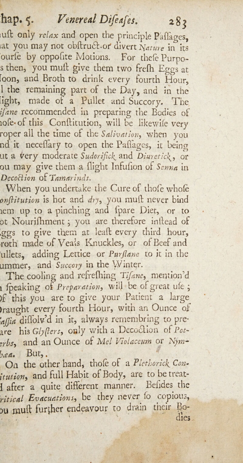 a8$ ages* hap. 5. Venereal Difeafes* iuft only relax and open the principle iat you may not obftrudbof divert Nature in * its ourfe by oppofite Motions. For thefe Purpo* s then, you mult give them two frefh Eggs at loon, and Broth to drink every fourth Hour, 1 the remaining part of the Day, and in the light, made of a Pullet and Succory. The (fane recommended in preparing the Bodies of iofe-of this Conftitution, will be likewife very roper all the time of the Salivation, when you nd it neceffary to open the Paffages, it being at a very moderate Sudorificl^ and Diureticor ou may give them a flight lnfuflion of Senna in DecoPtion of Tamarinds. When you undertake the Cure of thole whole onftitution is hot and dry, you muft never bind tem up to a pinching and fpare Diet, or to ot Nourifhment, you are therefore inftead oi ;ggs to give them at lead every third hour, roth made of Veals Knuckles, or of Beef and ullets, adding Lettice or Purflane to it in the ummer, and Succory in the Winter. The cooling and refrelhmg TIfane, mention'd 1 fpeaking oi Preparation, will be of great ufe ; )f this you are to give your Patient a large draught every fourth Hour, with an Ounce ofl 'ajjia diflolv’d in it, always rernembring to pre- are his Glyfters, only with a Decoction of Pot- rrbs, and an Ounce of Mel Vioiaccum or Njm- But,, On the other hand, thole of a Plethoric^ Con- itution, and full Habit of Body, are to be treat- 1 after a quite different manner. Beijdes the ritical Evacuations, be they never lo copious, ou mult further endeavour to drain their Bo- ■' * dies baa \