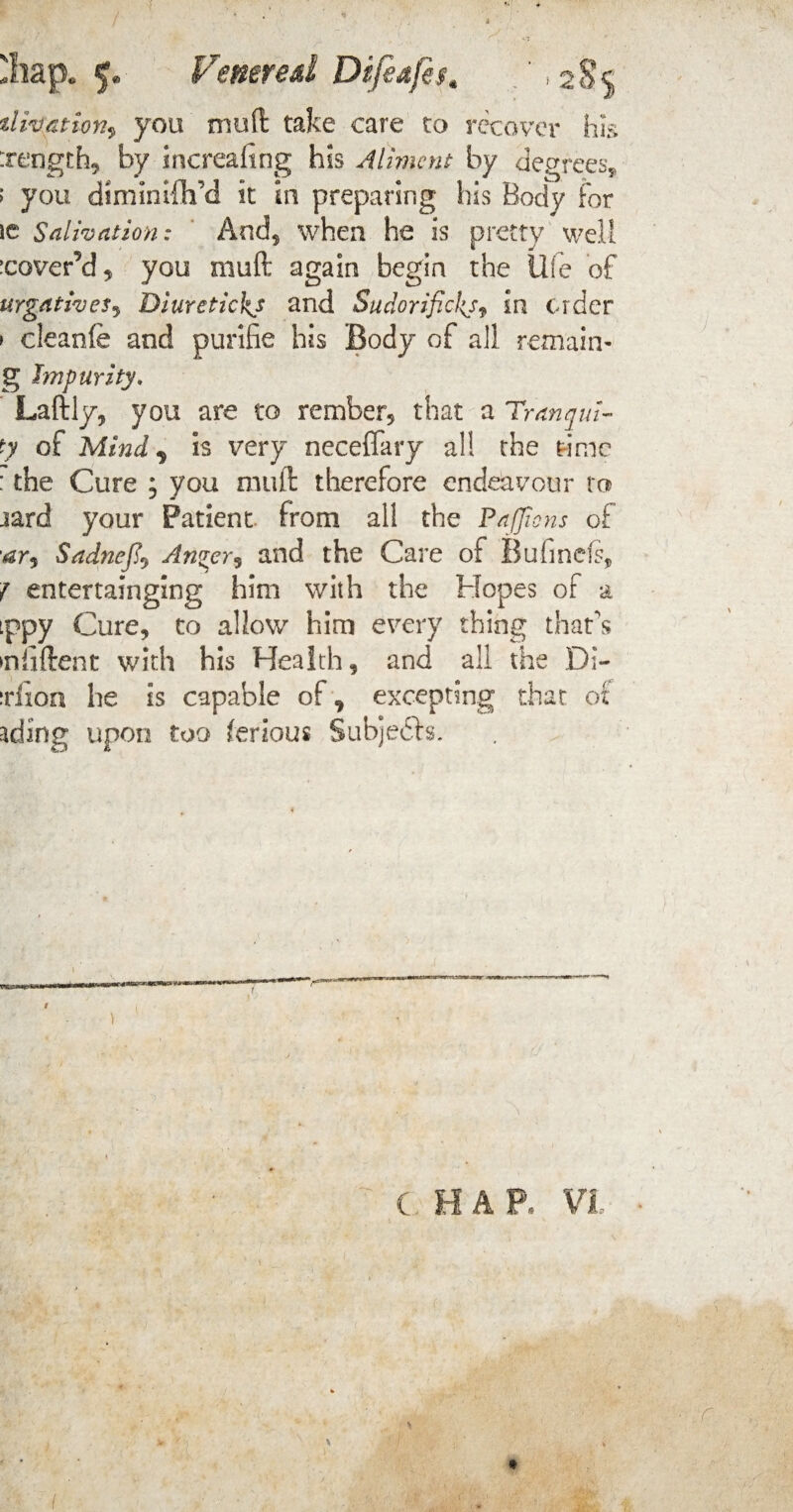 'hap* 5. Venereal Difiafis. tlmation^ you mu ft take care to recover his :rt*ngth, by increafing his Aliment by degrees, > you diminifh'd it in preparing his Body for ie Salivation: And* when he is pretty well cover’d, you muft again begin the life of urgativeSj Diuretickj and Sudorifickj* in order ► cleanfe and purlfie his Body of all remain- g Impurity, Laftly, you are to rember, that a Tranqui- ty of Mind ^ is very neceffary a!! the time : the Cure ; you muft therefore endeavour to jard your Patient from all the PaJJtons of •ar<» SadneJJt An^er? and the Care of Bufinefs, 7 entertainging him with the Hopes of a tppy Cure, to allow him every thing thats •nfiftent with his Health, and all the Di- xixoa he is capable of^ excepting that of ading upon too ferious Subjedls. / \ ( HAP. VI \ - :r