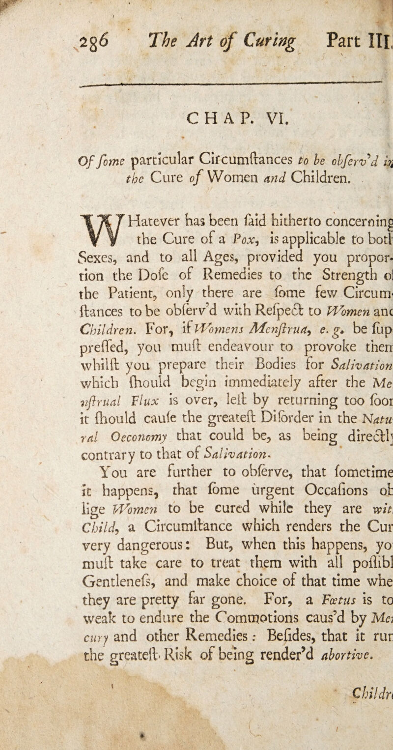 CHAR VI. Of fome particular Circumftances to be obfervd m the Cure of Women and Children. WHatever has been laid hitherto concerning the Cure of a Pox, is applicable to bod Sexes, and to all Ages, provided you propor¬ tion the Dofe of Remedies to the Strength ol the Patient, only there are tome few Circum* ftances to be oblerv d with Refpeft to Women anc Children. For, it Womens Mcnftrua, e. g* be (up preffed, you mud endeavour to provoke then whilft you prepare their Bodies tor Salivation which fhould begin immediately after the Me vftrual Flux is over, left by returning too foor it fhould caule the greateft Dilbrder in the Natu ral Oeconomy that could be, as being directl] contrary to that o{ Salivation* You are further to obferve, that fometime It happens, that lorae urgent Occafions ot lige Women to be cured while they are wit, Child, a Circumftance which renders the Cur very dangerous: But, when this happens, yo mull: take care to treat them with all poflibl Gentlenefs, and make choice of that time whe they are pretty far gone. For, a Foetus is to weak to endure the Commotions caus’d by Ma cury and other Remedies: Befides, that it rur the greateft- Risk of being render’d abortive. Childn