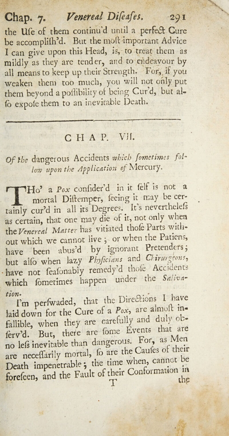 the life of them continu'd until a perfect Cure be accomplilh’d. But the moft important Advice I can give upon this Head, is, to treat them as mildly as they are tender, and to endeavour by all means to keep up their Strength. For,, if you weaken them too much, you will not only put them beyond apoflibilityof being Curd, out ai- fo expole them to an inevitable Death. V C H A P. VJf. Of the dangerous Accidents which fometimcs fol¬ low upon the Application cj hdercury. THo5 a Pox confider’d in it felt is not a mortal Diftemper, feeing it may be cer- tainly cur’d in all its Degrees.^ Its nevcrthciefs as certain, that one may die of it, not only when the Venereal Matter has vitiated thole Parts v/ua- out which we cannot live , or when the Paticns, have been abus’d by ignorant Pretenders; but ailo when lazy Phyficians and Chirurgeons, have not feafonabiy remedy’d thole ^ Accidents which fometimes happen under tne Sanva- ti0Vm perfwaded, that the DireSions I have kid down for the Cure of a Pox, are a,moft m- fallible, when they are carefully ana dul} b* ferv’d. But, there are fome Events that are no left inevitable than dangerous. as . are neceffarily mortal, to are the Cauies of their Death impenetrable ; the time when, cannot be Seen, and the Fault of their Conformauon m A