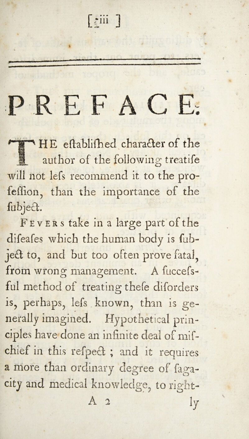 10 1 PR E F A C E. THE eftablifhed chara&er of the author of the following treatife will not lefs recommend it to the pro- feffion, than the importance of the fubject. Fevers take in a large part of the difeafes which the human body is fub- je£l to, and but too often prove fatal from wron£ management. A fuccefs- CJ o ful method of treating thefe diforders is, perhaps, lefs known, than is ge¬ nerally imagined. Hypothetical prim cipl es have done an infinite deal of mif~ chief in this refpedt ; and it requires a more than ordinary degree of faga- city and medical knowledge, to right- A 2 ]y