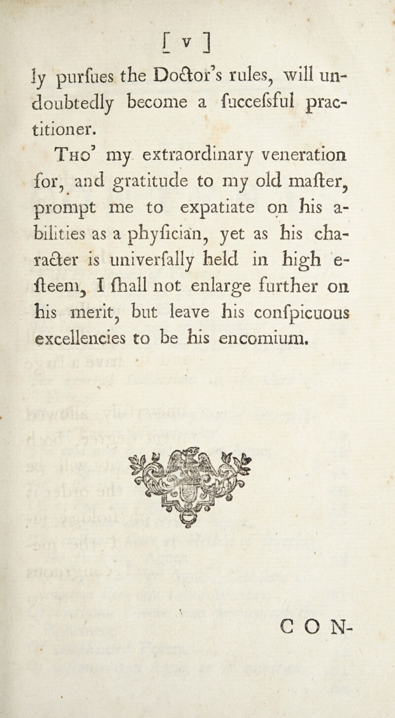 ly purfues the Doctor’s rules, will un¬ doubtedly become a fuccefsful prac¬ titioner, Tho’ my extraordinary veneration for, and gratitude to my old mailer, prompt me to expatiate on his a- bilities as a phyiician, yet as his cha¬ racter is univerfally held in high e- ileem, I (hall not enlarge further on his merit, but leave his confpicuous excellencies to be his encomium. C O N-