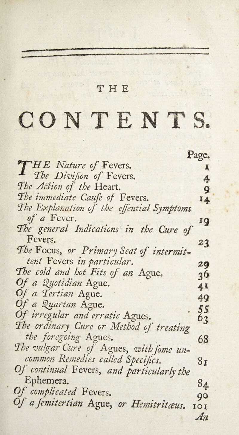 THE CONTENTS Page. i HHHE Nature of Fevers. ^ ‘The Divifion of Fevers. The AM ion of the Heart. The immediate Caufe of Fevers. The Explanation of the ejfential Symptoms of a Fever. The general Indications in the Cure of Fevers. The Focus, or Primary Seat of intermit¬ tent Fevers in particular. The cold and hot Fits of an Ague. Of a Quotidian Ague. Of a Tertian Ague. Of a Quartan Ague. Of irregular and erratic Agues. The ordinary Cure or Method of treating the foregoing Agues. The vulgar Cure of Agues, withfome un¬ common Remedies called Specifics. Of continual Fevers, and particularly the Ephemera. Of complicated Fevers. Of a Jemitertian Ague, or Hemitritaus. ioi An 4 9 14 19 23 29 36 4* 49 55 63 68 81 84 90