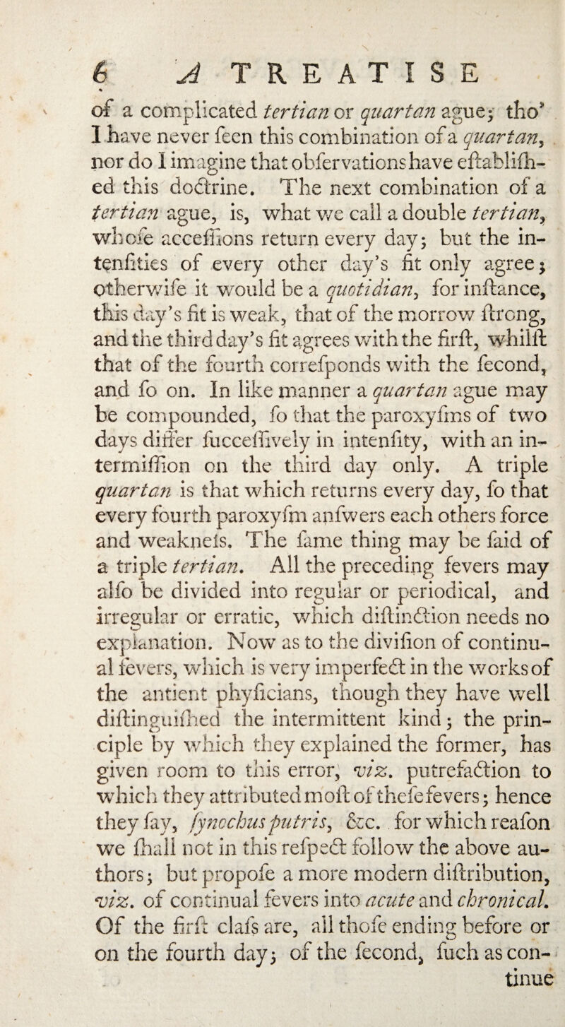 * of a complicated tertian or quartan ague; tho* I have never feen this combination of a quartan, nor do I imagine that obfervationshave eftablilh- ed this doctrine. The next combination of a tertian ague, is, what we call a double tertian, whole acceffions return every day; but the in- tenfities of every other day’s fit only agree; Otherwife it would be a quotidian, for inftance, this day’s fit is weak, that of the morrow ftrong, and the third day’s fit agrees with the firft, whiilt that of the fourth correfponds with the fecond, and fo on. In like manner a quartan ague may be compounded, fo that the paroxyfins of two days differ fucceffively in intenfity, with an in- termiffion on the third day only. A triple quartan is that which returns every day, fo that every fourth paroxyfm anfwers each others force and weaknels. The fame thing may be faid of a triple tertian. All the preceding fevers may alfo be divided into regular or periodical, and irregular or erratic, which diftindtion needs no explanation. Now as to the divifion of continu¬ al fevers, which is very imperfect in the works of the antient phyficians, though they have well diftinguifhed the intermittent kind; the prin¬ ciple by which they explained the former, has given room to this error, viz. putrefaction to which they attributed molt of thefe fevers; hence they fay, fyncchus putris, &c. for which reafon we fhall not in this refpeCt follow the above au¬ thors; but propofe a more modern dilbribution, viz. of continual fevers into acute and chronical. Of the firft clafs are, ail thole ending before or on the fourth day; of the fecond, fuch as con¬ tinue