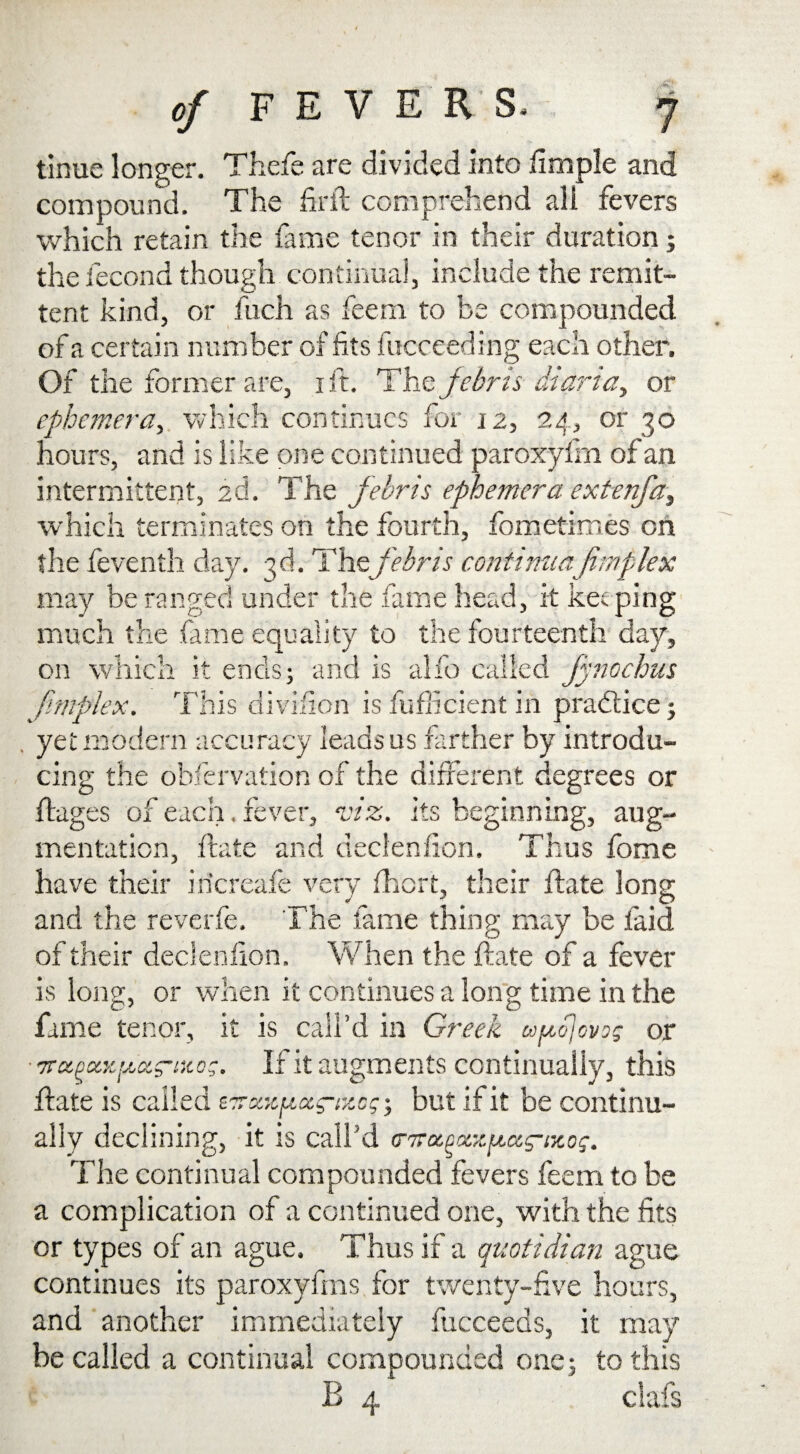 tinue longer. Thefe are divided into fimple and compound. The firit comprehend all fevers which retain the fame tenor in their duration; the fecond though continual, include the remit- tent kind, or fuch as feern to be compounded of a certain number of fits fucceeding each other. Of the former are, i ft. Thzjebris diaria> or ephemera, which continues for 12, 24, or 30 hours, and is like one continued paroxyfin of an intermittent, 2d. The febris ephemera extenfa, which terminates on the fourth, fometimes on the feventh day. 3d. Thefebris continuajimplex may be ranged under the fame head, it keeping much the fame equality to the fourteenth day, on which it ends; and is alfo called fynochus Jimplex. This division is fuflicient in practice; . yet modern accuracy leads us farther by introdu¬ cing the observation of the different degrees or Stages of each. fever, viz. its beginning, aug¬ mentation, fate and declenfion. Thus fome have their iricreafe very fhert, their State long and the reverfe. The fame thing may be laid of their declenfion. When the fate of a fever is long, or when it continues a long time in the fame tenor, it is call’d in Greek co^ojovos or ■•jra.ouKpa.s’tKos. If it augments continually, this State is called ETrxjCjuccg-izcg; but if it be continu¬ ally declining, it is call’d tr^oiooiz^ceg-iKo;. The continual compounded fevers feern to be a complication of a continued one, with the fits or types of an ague. Thus if a quotidian ague continues its paroxyfms for twenty-five hours, and another immediately Succeeds, it may be called a continual compounded one; to this E 4 clafs