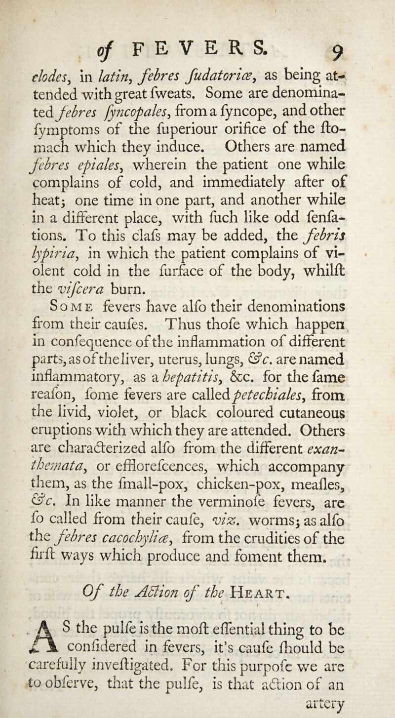 elodes, in lath, febres fudatoria?, as being at¬ tended with great fweats. Some are denomina¬ ted febres fyncopales, from a fyncope, and other fymptoms of the fuperiour orifice of the fto- mach which they induce. Others are named febres epiales, wherein the patient one while complains of cold, and immediately after of heat; one time in one part, and another while in a different place, with fuch like odd fenfa- tions. To this clafs may be added, the febris lypiria, in which the patient complains of vi¬ olent cold in the furface of the body, whilft the vifcera burn. Some fevers have alfo their denominations from their caufes. Thus thofe which happen in confequence of the inflammation of different parts, as of theliver, uterus, lungs, &c. are named inflammatory, as a hepatitis, &c. for the fame reafon, fome fevers are called petechiales, from the livid, violet, or black coloured cutaneous eruptions with which they are attended. Others are characterized alfo from the different exan¬ themata, or efflorefcences, which accompany them, as the final 1-pox, chicken-pox, mealies, &c. In like manner the verminofe fevers, are io called from their caufe, viz. worms; as alfo the febres cacochylice, from the crudities of the firlt ways which produce and foment them. Of the Adi ion of the Heart. t S the pulfe is the molt effential thing to be confidered in fevers, it’s caufe Ihould be carefully inveftigalted. For this purpofe we are to obferve, that the pulfe, is that addon of an