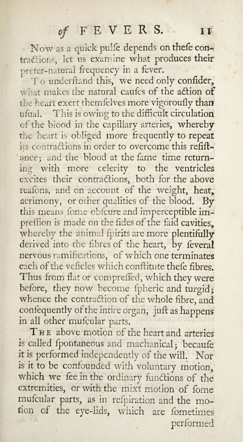 Now as a quick pulfe depends on thefe con¬ tractions, let us examine what produces their preter-naturai frequency in a fever. T o underhand this, we need only confider, what makes the natural caufes of the action of the heart exert themfelves more vigoroufly than ufuai. This is owing to the difficult circulation of the blood in the capillary arteries, whereby the heart is obliged more frequently to repeat its contractions in order to overcome this refin¬ ance; and the blood at the fame time return¬ ing with more celerity to the ventricles excites their contractions, both for the above reafons, and on account of the weight, heat, acrimony, or other qualities of the blood. By this means fome cbfcure and imperceptible im- preffion is made on the tides of the faid cavities, whereby the animal fpirits are more plentifully derived into the fibres of the heart, by leveral nervous ramifications, of which one terminates each of the vehicles which conftitute thefe fibres. Thus from flat or com prefled, which they were before, they now become l'pheric and turgid; whence the contraction of the whole fibre, and confequently of the intire organ, juft as happens in all other mufcular parts. The above motion of the heart and arteries is called fpontaneous and machanical; becaufe it is performed independently of the will. Nor is it to be confounded with voluntary motion, which we fee in the ordinary functions of the extremities, or with the mixt motion of fome mufcular parts, as in refpiration and the mo¬ tion of the eye-lids, which are fometimes performed