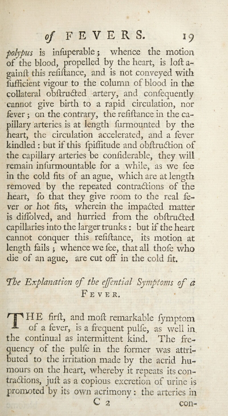 polypus is infuperable; whence the motion of the blood, propelled by the heart, is loft a- gainft this refiftance, and is not conveyed with fufficient vigour to the column of blood in the collateral obftruCted artery, and confequently cannot give birth to a rapid circulation, nor fever; cn the contrary, the refiftance in the ca¬ pillary arteries is at length furmounted by the heart, the circulation accelerated, and a fever kindled : but if this fpiffitude and obftruCtion of the capillary arteries be confiderable, they will remain infurmountable for a while, as we fee in the cold fits of an ague, which are at length removed by the repeated contractions of the heart, fo that they give room to the real fe¬ ver or hot fits, wherein the impacted matter is diftolved, and hurried from the obftruCted capillaries into the larger trunks: but if the heart cannot conquer this refiftance, its motion at length fails; whence we fee, that all thofe who die of an ague, are cut off in the cold fit. Tloe Explanation of the ejfential Symptoms of a Fever. r P H E firft, and moft remarkable fymptom of a fever, is a frequent pulfe, as well in. the continual as intermittent kind. The fre¬ quency of the pulfe in the former was attri¬ buted to the irritation made by the acrid hu¬ mours on the heart, whereby it repeats its con- trad'ions, juft as a copious excretion of urine is promoted by its own acrimony: the arteries in C z con-