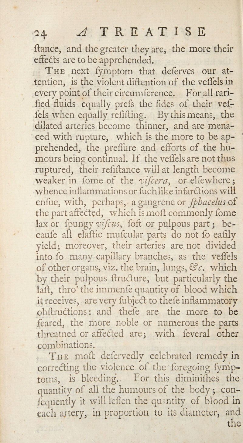 fiance, and the greater they are, the more their eifebts are to be apprehended. The next fymptom that deferves our at¬ tention, is the violent diflention of the veflels in every point of their circumference. For all rari- Aed fluids equally prefs the fides of their vef- fels when equally refifling. By this means, the dilated arteries become thinner, and are mena¬ ced with rupture, which is the more to be ap¬ prehended, the preflu re and efforts of the hu¬ mours being continual. If the veflels are not thus ruptured, their refiflance will at length become weaker in fome of the vifcera, or elfewhere; whence inflammations or fuchlike infarctions will enfue, with, perhaps, a gangrene or fphacelus of the part affedled, which is moil commonly fome lax or fpungy vifcus, foft or pulpous part; be- caufe all elaftic mufcular parts do not fo eafily yield; moreover, their arteries are not divided into fo many capillary branches, as the veflels of other organs, viz. the brain, lungs, &c. which by their pulpous flrudture, but particularly the laft, thro’ the immenfe quantity of blood which it receives, are very fubjebt to thefe inflammatory obftrubtions: and thefe are the more to be feared, the more noble or numerous the parts threatned or affedled are; with leveral other combinations. The moll defervedly celebrated remedy in corredting the violence of the foregoing fymp- toms, is bleedings f or this diminifhes the quantity of all the humours of the body; con¬ sequently it will leflen the quantity of blood in each artery, in proportion to its diameter, and