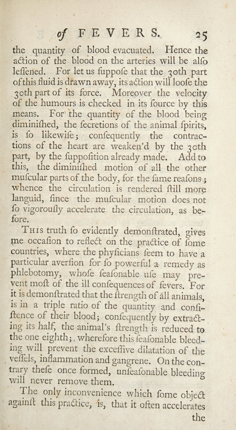 the quantity of blood evacuated. Hence the adtion of the blood on the arteries will be alio lelTened. For let us fuppole that the 30th part of this fluid is drawn away, its adtion will loofe the 3 oth part of its force. Moreover the velocity of the humours is checked in its fource by this means. For' the quantity of the blood being diminifhed, the fecretions of the animal fpirits, is fo likewife; • confequently the contrac¬ tions of the heart are weaken’d by the 30th part, by the fuppofition already made. Add to this, the diminifhed motion of ail the other mufcular parts of the body, for the fame reafons ; whence the circulation is rendered ftill more languid, fince the mufcular motion does not fo vigoroufly accelerate the circulation, as be¬ fore. This truth fo evidently demon ftrated, gives me occafion to reflect on the pradtice of fome countries, where the phyficians feem to have a pai titular averflon for fo powerful a remedy as phleDQtomy, whole feafbnable uie may pre¬ vent melt of the ill confequences of fevers. For it is demonftrated that the ftrength of all animals, is in a triple ratio of the quantity and confi¬ dence of their blood; confequently by extradt- ing its half, the animal’s ftrength is reduced to the one eighth;. wherefore thisfeafonable bleed¬ ing will prevent the exceftive dilatation of the veftels, inflammation and gangrene. On the con- tiary thefe once formed, unfeafonable bleeding will never remove them. ° The only inconvenience which fome objedt againft this practice, is, that it often accelerates the