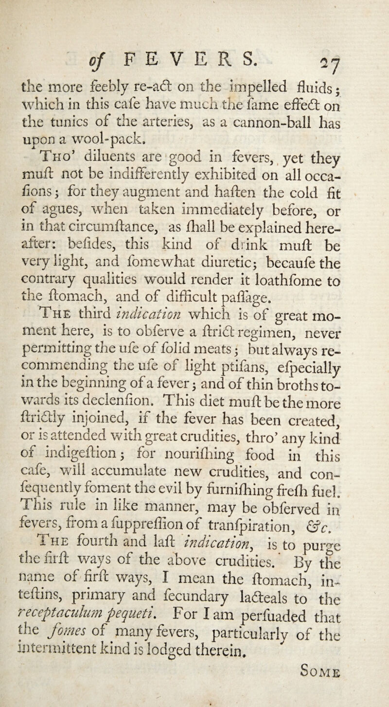 the more feebly re-ad: on the impelled fluids; which in this cafe have much the fame effedt on the tunics of the arteries, as a cannon-ball has upon a wool-pack. Tho’ diluents are good in fevers, yet they mult not be indifferently exhibited on all occa- fions; for they augment and haffen the cold fit of agues, when taken immediately before, or in that circumftance, as fhall be explained here¬ after: befides, this kind of drink muff be very light, and fomewhat diuretic; becaufe the contrary qualities would render it loathfome to the ftomach, and of difficult paflage. The third indication which is of great mo¬ ment here, is to obferve a ftridt regimen, never permitting the ufe of folid meats; but always re¬ commending the ufe of light ptifans, efpecially in the beginning of a fever; and of thin broths to¬ wards its declenfion. This diet muff be the more ffridly injoined, if the fever has been created, or is attended with great crudities, thro’ any kind of indigeffion; for nourifliing food in this cafe, will accumulate new crudities, and con- fequently foment the evil by furnifhing freffi fuel. This rule in like manner, may be obferved in fevers, from a fuppreffion of tranfpiration, &c. - he foul in and laff indication, is to pursue the firff ways of the above crudities.' By the name of firff ways, I mean the ftomach, in- teftins, primary and fecundary lafteals to the receptaculum pequeti. For I am perfuaded that flie fames of many fevers, particularly of the intermittent kind is lodged therein. Some