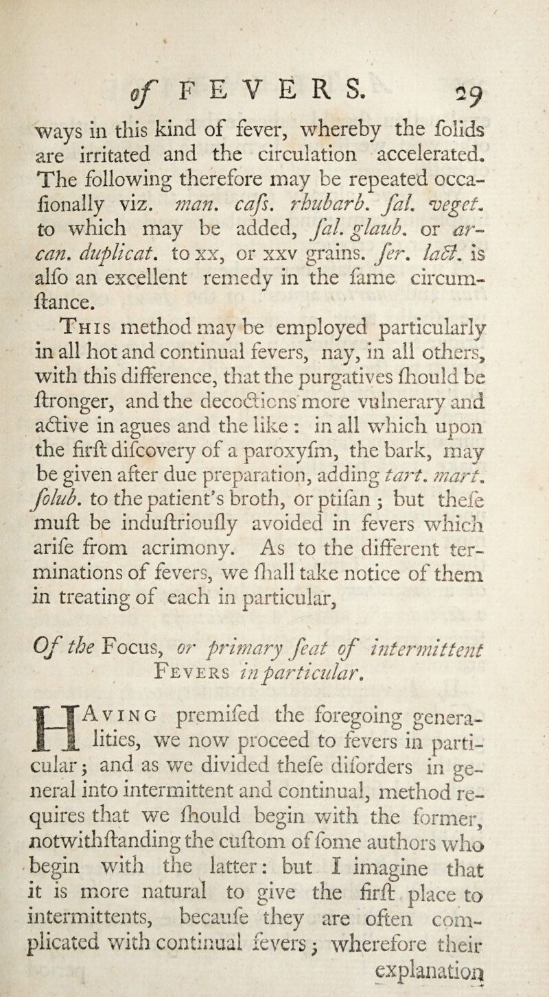 ways in this kind of fever, whereby the folids are irritated and the circulation accelerated. The following therefore may be repeated occa- lionally viz. man. cafs. rhubarb, fal. vegef. to which may be added, fal. glaub. or ar~ can. duplicat. to xx, or xxv grains, fer. ladl. is alfo an excellent remedy in the lame circum- fiance. This method may be employed particularly in all hot and continual fevers, nay, in all others, with this difference, that the purgatives fhould be ftronger, and the decodticns more vulnerary and adtive in agues and the like: in all which upon the firfl difcovery of a paroxyfm, the bark, may be given after due preparation, adding tart, mart. folub. to the patient’s broth, or ptifan ; but thefe muff be induflrioufly avoided in fevers which arife from acrimony. As to the different ter¬ minations of fevers, we fhall take notice of them in treating of each in particular. Of the Focus, or primary feat of intermittent Fevers in particular. HAving premifed the foregoing genera¬ lities, we now proceed to fevers in parti¬ cular ; and as we divided thefe diforders in ge¬ neral into intermittent and continual, method re¬ quires that we fhould begin with the former, notwithftanding the cuftom of fome authors who begin with the latter: but I imagine that it is more natural to give the firff place to intermittents, becaufe they are often com¬ plicated with continual fevers; wherefore their explanation